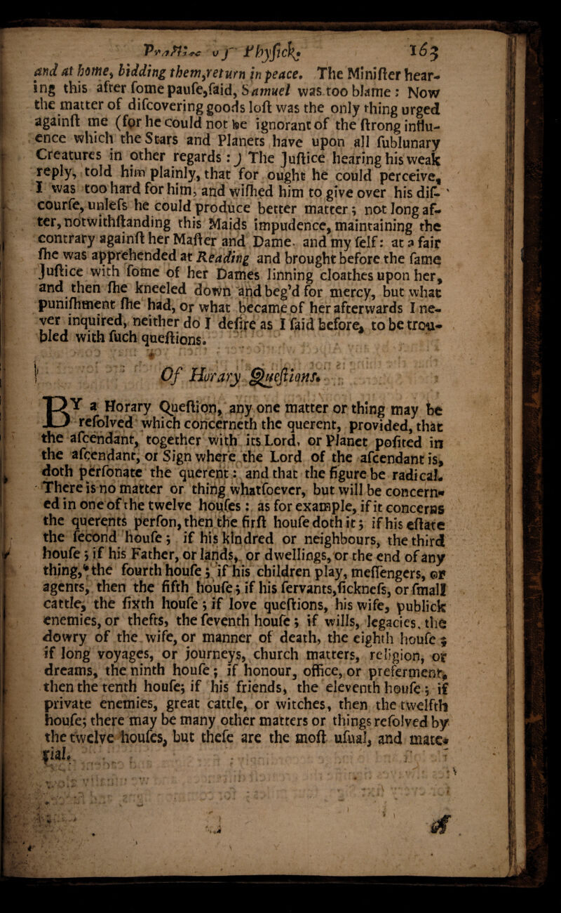 and at home) bidding themyreturn in peace. The Minifter hear¬ ing this after fomepaufe, faid, Samuel was too blame: Now the matter of difcovering goods loft was the only thing urged againft me (for he could not ke ignorant of the ftrong influ¬ ence which the Stars and Planets have upon all fublunary Creatures in other regards: j The Juftice hearing his weak reply, told him plainly, that for ought he could perceive, I was too hard for him, and wifhed him to give over his dif. ' courfe, unlefs he could produce better matter; not long af¬ ter, notwithftanding this Maids impudence, maintaining the contrary againft her Matter and Dame, and my felf: at a fair fhe was apprehended at Reading and brought before the fame Juftice with fotne of her Dames linning cloathes upon her, and then fhe kneeled down and beg’d for mercy, but what punifhment fhe had, or what became of her afterwards I ne¬ ver inquired, neither do I defire as I faid before, to be trou¬ bled with fuch queftions. | Of Horary Ghieftions* BY a Horary Queftion, any one matter or thing may fee refolved which concerneth the querent, provided, that the afeendant, together with its Lord, or Planet pofited in the afeendant, or Sign where the Lord of the afeendant is, doth perfonate the querent: and that the figure be radical. There is no matter or thing whatfoever, but will be concern¬ ed in one of the twelve houfes: as for example, if it concerns the querents perfon, then the firft houfe doth it ; ifhisettate the fecorid houfe; if his kindred or neighbours, the third houfe; if his Father, or lands, or dwellings, or the end of any thing,1* the fourth houfe; if his children play, meflengers, ©r agents, then the fifth houfe; if his fervants,ficknefs, or fmall cattle, the fixth houfe; if love queftions, his wife, publick enemies, or thefts, the feventh houfe; if wills, legacies, the dowry of the wife, or manner of death, the eighth houfe ; if long voyages, or journeys, church matters, religion, or dreams, the ninth houfe; if honour, office, or preferment, then the tenth houfe; if his friends, the eleventh houfe; if private enemies, great cattle, or witches, then the twelfth houfe; there may be many other matters or things refolved by the twelve houfes, but thefe are the molt ufuai, and mate* *iai* ; ■ . . £ 7 V * * c I