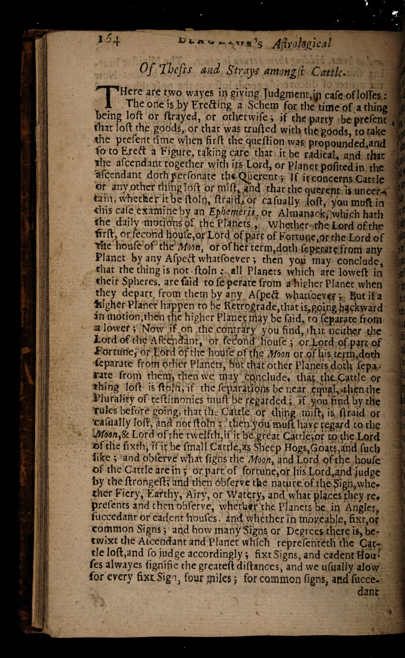 ** V* W* rtT«s A\h'oh(ncal Of 7 hefts and Strays among jl Cattle.. V , , /r ■ \ . . i ■* THere are two wayes in giving Judgment,yj eafe of Ioffes : The one is by Freeing a Schem for the time of a thing being loft or ftrayed, or otherwifej if the party beprefent that loft the goods, or that was trufted with the goods, to take the prefent rime when firft the queltion was pronounded.and fo to Ere ft a Figure, taking care that it be adical, and that the afeendant together with its Lord, or Planetppfited in the afeendant dorh perfonate th€ Querent , If it concerns Cattle or any.other thing loft or miff, and that the querent is uncerV tain, whether it be ftoln, flraidtfor cafually loft, you muff in tiiis calc examine by an E0merjt.pt Almanack, which hath the daily motions of the Planets, whether the Lord of the firft, or fecond houle,or Lord of part of Fortune,or the Lord of 'idle houfe of the Moon, or of her term,doth feperate from any Planet by any Afpeft whatfoever; then you may conclude, that the thing is not .ftoln : all Planets which are loweft in their Spheres, arefaid to fe perate from a higher Planet when they depart, from them by any Afpefi whattoeven Butiia fsigher Planet happen to be Retrograde,that ingoing backward in motion,then the higher Planet may be faid, to feparate from a lower; Mow if on the contrary you find, ihit neither the Afeendant, or fecoiid houfe j or Lord of part of Fortune} or Lord Of the houfe of the Moon or of his term,doth ieparate from other Planets, but that other Planets doth fepa • rate from them, then we may conclude, that , the Cattle or thing loft is ftbjri, if the reparations be near equal, .then the Plurality of teftimonies muft be regarded; if you find by the rules before going, that th.'Cattle or thing rnift, is ftraid or cafually loft, and not ftoln ; then ydu muft have regard to the Moan,Sc Lord ofthe twelfth,if it be great Cattle-,or to the Lord ©f the fixth, if ic be ftnall Cattle,as Sheep Hogs,Goats,and fuch like ; 'and obferve what figns the Moon, and Lord of the houfe of the Cattle are in-, or part of fortune,or his Lord,and judge by the ftrongeft; and then obferve the nature ofthe Sign, whe¬ ther Fiery, Earthy, Airy, or Watery, and what places they re. prefents and then obferve, whether the Planets be in Angles, fuccedant or cadent houfes. and whether in moveable, fixt,or common Signs and how many Signs or Degrees there is, be¬ twixt the Aicendant and Planet which repreferiteth the Cat¬ tle loft,and fo judge accordingly; fixt Signs, and cadent Hois’ fes alwayes figntfie the greateft distances, and we ufually alow for every fixtSign, four .miles, for common figns, and fucce- 1 dant