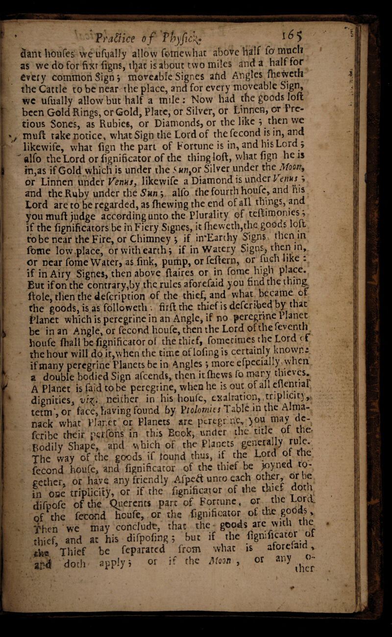 dant houfes we ufually allow fetiiewhat above half fa modi as we do for fixr figns, tljat is about two miles and a half for every common Sign; moveable Signes afid Angles fheweth the Cattle to be near the place, and for every moveable Sign, we ufually allow but half a mile: Now had the goods loft been Gold Rings, or Gold, Plate, or Silver, or Linnen, ot Pre- tious Sones, as Rubies, or Diamonds, or the like ; then we muft take notice, what Sign the Lord of the fecond is in, and likewife, what fign the part of Fortune is in, and his Lord.; alio the Lord or fignificator of the thing loft, what fign he is in,as if Gold which is under the 5 an, or Silver under th e.Moon, or Linnen under Venus, likewife a Diamond is under l am * and the Ruby under the Sun ; alfo the fourth houfe, and ms Lord are to be regarded, as fhewing the end of all things, and you muft judge according unto the Plurality of teftimomes, if the fignificators be in Fiery Signes, it fheweth,the goods loft to be near the Fire, or Chimney ; if in*Earthy Signs, then in fbtne low place, or with earth; if in Watery Signs, then in. Or Dear fome Water, as fink, pump, or feftern, or fuch like : if in Airy Signes, then above ftaires or in fome lngh place. But ifon the contrary,by the rules aforefaid you find the thing ftole, then the defeription of the thief and what became of the goods, is as followeth . firft the thief is deferibed by that Planet which is peregrine in an Angle, if no peregrine Planet be in an Angle, or fecond houfe, then the Lord of the feventh houfe (hall befignificatorol the thief, fomecimes the Lord of ' the hour will do it,when the time of lofing is certainly known; if many peregrine Planets be in Angles; more efpecially, when a double bodied Sign afeends, then itfhews lo mary thieves. A Planet is faid to be peregrine, when he is out of all eilential, dignities, viz. neither in his houfe, exaltation, .triplicity,, tetm’, or face, having found by Violomies Table in the Alma¬ nack what Plar.et or Planets are ptregr rtc, you may dc- feribe their perfons in this Book, under the title ot the- Bodily Shape, and which of the Planets generally rule. The way of the goods if found thus, if the Lord of the fecond houfe, and fignificator of the thief be joyned to¬ gether, or have any friendly Aipeft unro each other, or be in one triplicity, or if the fignificator of the thief dotlv difpofe of the Querents part of Fortune, or the Lord of the fecond houfe, or the fignificator of the goods, Then we may conclude, that the goods are wit i ie thief, and at his difpofing; but if the fignificator of the Thief be feparared from what is aforefaid, and doth apply; or if the Mm, or any o-
