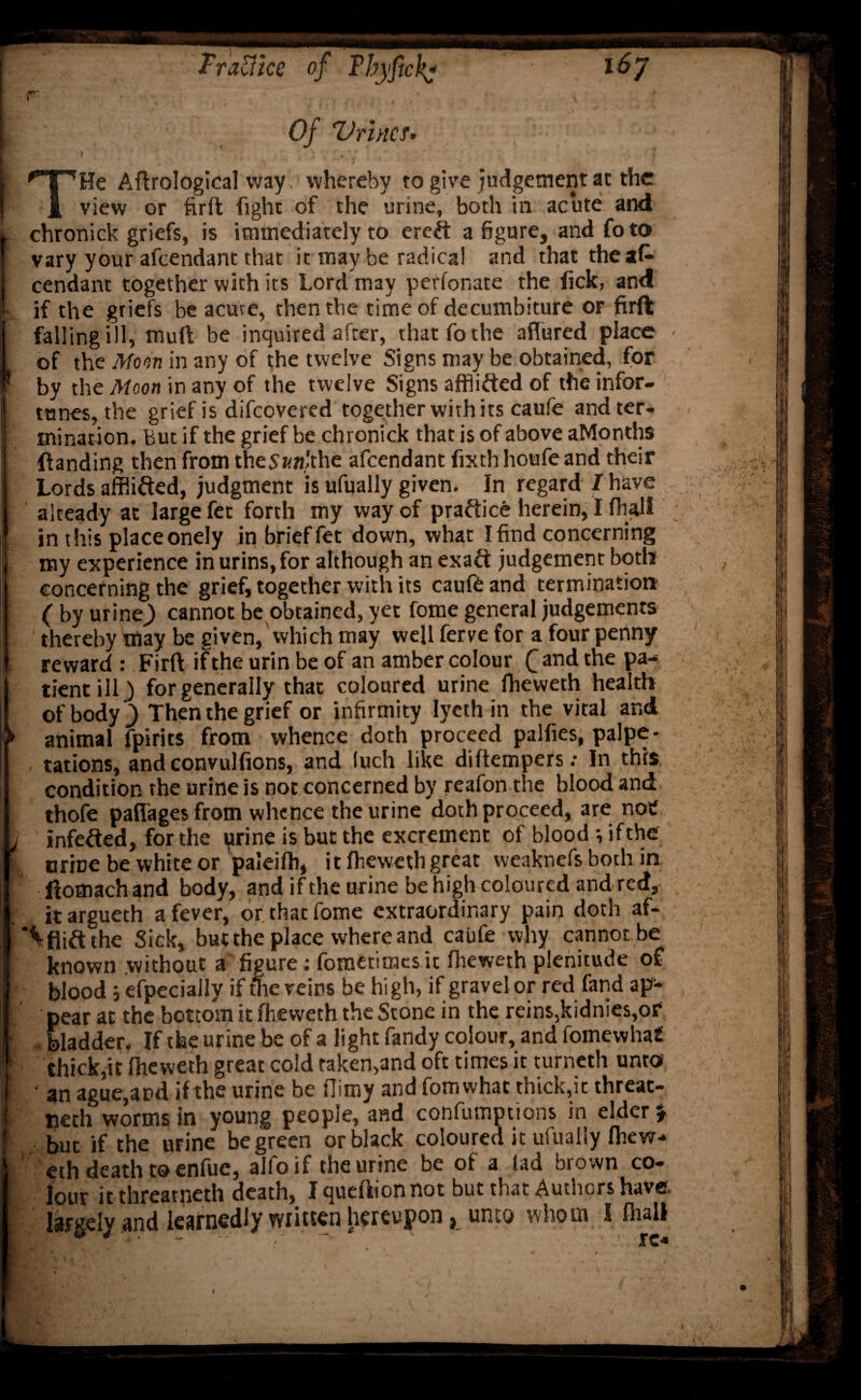 16y TraUice of Tbyfichj r Of Urine f> l  . . ; \ ■ ‘ # . \ / 'T'rHe Aftrological way whereby to give judgement at the 1 view or firft fight of the urine, both in acute and . chronick griefs, is immediately to etch a figure, and fo to vary your afeendant that it may be radical and that the afc Cendant together with its Lord may perforate the fick, and : if the griefs be acme, then the time of decumbiture or firft falling ill, muff be inquired after, that fo the allured place ■ of the Moon in any of the twelve Signs may be obtained, for * by the Moon in any of the twelve Signs afflifted of the infor¬ tunes, the grief is difeovered together with its caufe and ter¬ mination. But if the grief be chronick that is of above aMonths (landing then from theSaft/'the afeendant fixth houfe and their Lords afflicted, judgment is ufually given. In regard I have already at large fet forth my way of practice herein, I fiul! in this place onely in brief fet down, what I find concerning my experience inurins,for although an exaft judgement both concerning the grief, together with its caufe and termination ( by urine,) cannot be obtained, yet fome general judgements thereby may be given, Which may well ferve for a four penny reward : Firft if the urin be of an amber colour Q and the pa- i tientill) for generally that coloured urine ftievveth health I of body ) Then the grief or infirmity iyeth in the vital and f animal fpirits from whence doth proceed palfies, palpi¬ tations, and convulsions, and luch like diftempers: In this I condition the urine is not concerned by reafon the blood and I thofe paflages from whence the urine doth proceed, are not l infefted, for the iirine is but the excrement of blood ; ifthe f . urine be white or paleifh, it ftieweth great weaknefs both in I ftomachand body, and ifthe urine be high coloured and red, I itargueth a fever, or that fome extraordinary pain doth af- I \fliftthe Sick, but the place where and caufe why cannot be I known without a figure; fomerimes it flieweth plenitude of I blood; efpecially if the veins be hi gh, if gravel or red fand apv- I pear at the bottom it fheweth the Stone in the reins,kidnies,or I bladder. Ifthe urine be of a light Tandy colour, and fomewhaf I thick,it fheweth great cold raken,and oft times it turneth unto ■ an ague,and ifthe urine be ftimy and fomwhat thick,it threat- neth worms in young people, and confumptions in elder £ but ifthe urine be green or black coloured it ufually fhew¬ eth death to enfue, alfo if the urine be of a lad brown co¬ lour it threarneth death, I quertion not but that Authors have, largely and learnedly written hereupon, unto whom I fhall