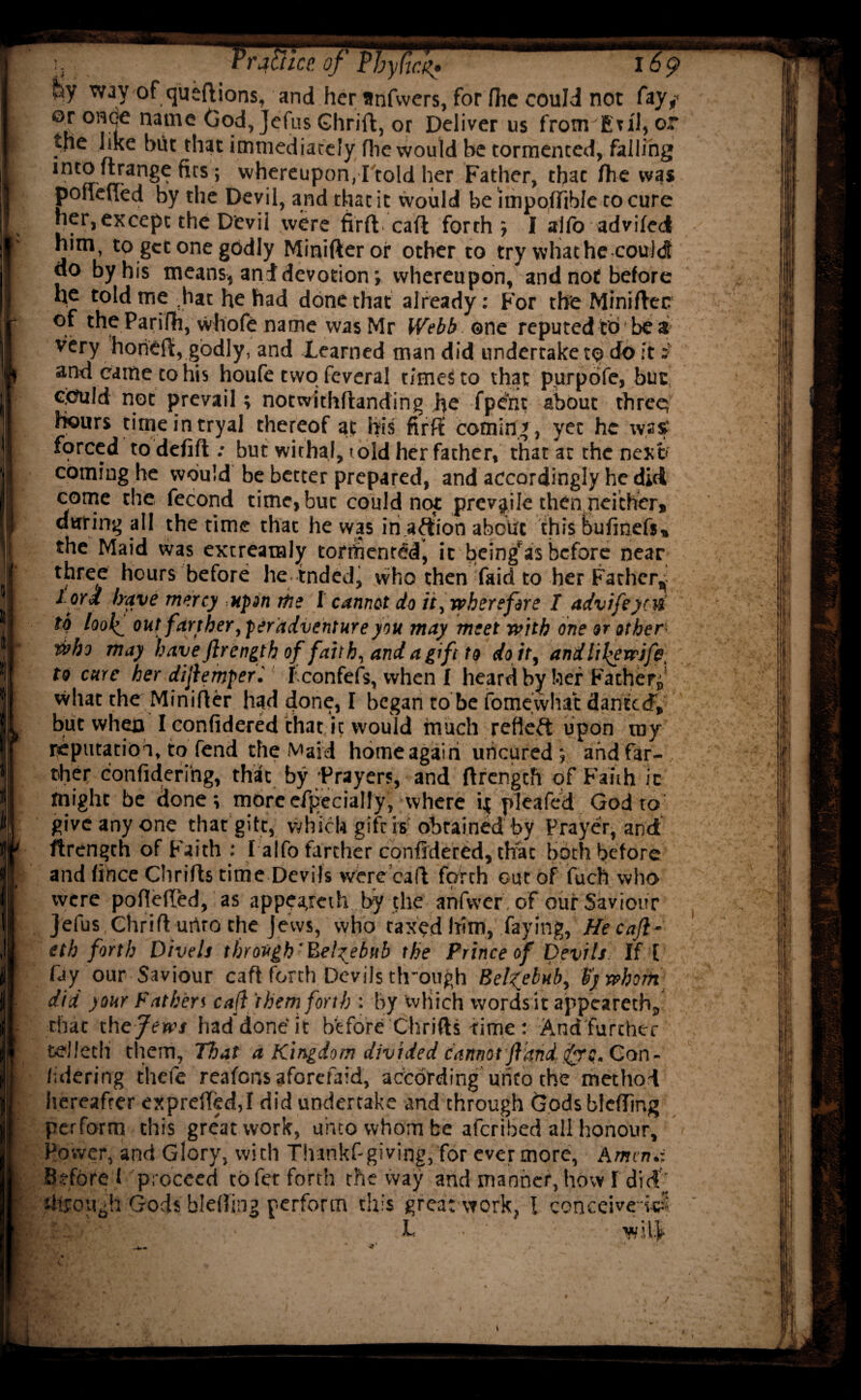 TfaUice. of PbyCtcl169 fey way of queftions, and her anfwers, for fhe could not fay,- ©T once name God, Jefus Glirift, or Deliver us fronrEu'l, or tfie like but that immediately (lie would be tormented, falling into ftrange fits; whereupon, I told her Father, that Are was poneued by the Devil, and that it would be unpoffible to cure her, except the Devil were firfl caft forth; I alfo advifed him, to get one godly Minifteror other to try what he could 00 by his means, and devotion; whereupon, and not before he told me ,hat he had done that already: For the Miniftec °f the Parilh, whofe name was Mr Webb ©ne reputed to be a very horiefi, godly, and Xearned man did undertake t<? do it i and came to his houfe two feveral times to that purpofe, but <<?uld not prevail; notwithAanding he fpent about three; Hours titneintryal thereof at his firff coming, yet he was forced to defifl: but withal, told her father, that at the next coming he would be better prepared, and accordingly he did come the fecond time, but could not prevjile then neither, during all the time that he was in action about this bufinefs, the Maid was extreataly torthent&lj it being’as before near three hours before he tnded, who then fair! to her Father, lord have mercy upon me I cannot do it, wherefore I advifeyni to looiout farther, perddventure you may meet with one or other*. who may haveftrengthoffaith,andagiftto do it, andlil^ewsfe, to care her dijlemperi f confefs, when f heard by her Father* what the MiniAer had done, I began to be fomevvhat danteef, but when I confidered that it would much refleft upon my reputation, to fend the Maid homeagairi uncured; and far¬ ther confidering, that by Prayers, and ftrengch of Faith ic might be done; moreefpecially, where ij pleafed God to give any one that gift, which gift is obtained by Prayer, and flrength of Faith : I alfo farther confidered, that both before and fince ChriAs time Devils were caA forth out of fuch who were pofleffed, as appeajeth by the anfvver of our Saviour Jefus ChriAurtrothe jews, who taxed him, faying, Hecajl- eth forth Divels through'Eel^ebub the Prince of Devils. If I fay our Saviour caA forth Devils th'ough Pekebub, fywhoth did your Fat hen call ‘them forth : by which words it appeareth, that the Jews had done it before ChriAs time: And'further tellech them, That a Kingdom divided cannot jlkndfrq. Con - /-.dering thefe reafens aforefaid, according unto the method hereafter exprefted,I did undertake and through Gods blcfling perform this great work, unto whom be aferibed all honour. Power, and Glory, with Thankf-giving, for ever more, Amtn.i Before f proceed to fee forth the way and manner, how I did ' through Gods bletfing perform this great work, l conceive-ki L W’.ljr /