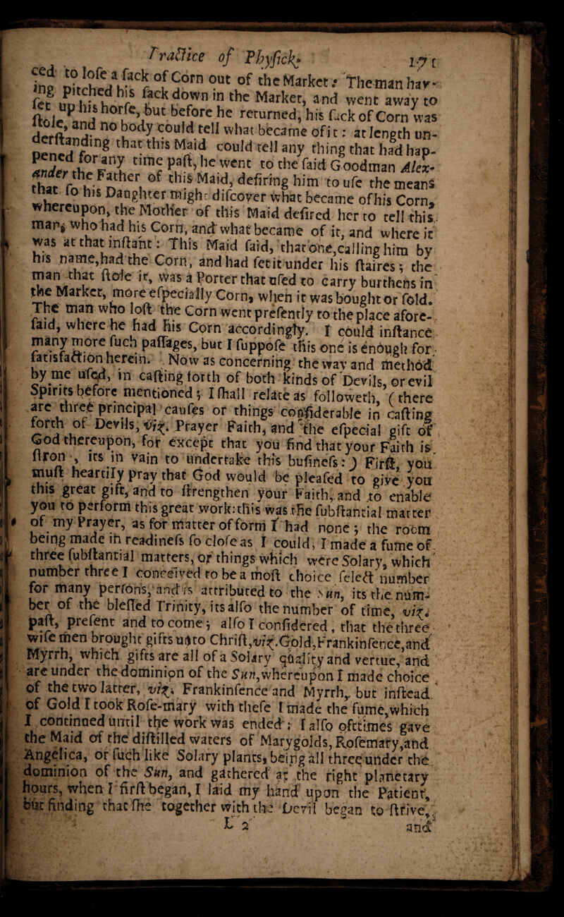 . ine D?tchee/h-f r5°rn °Ut°f th'Market.- Themanhav* fcc inj hit hnr(> »;c^^0Wnthe Market, and vvent away to ftoJe Pand ^ rf !tbUt b<Jj0re„hc rccurned’ his ^ck of Corn was derS™* u°dy1C0L,id tdl what became of't •• at length un- Pened for 8 J3 •thlS Mi'f c0u,d te!1 any rhin8 that had hap- S, i en£ t,mf paft’,ie wcnt t0 *e faid Goodman AlL that fohhifr)3heri °f cbi.£ Maid defiring him toufe the means whereni' Da^\^/fcovcr what became ofhis Corn, whereupon, the Mother of this Maid defired her to tel! thi*. mar, who had his Corn, and vvhat became of it, and where it was at that inftant: This Maid faid, that one,calling him by his name,had the Corn, and had fetit under his ftaires; the man that ftole it, was a Porter that ufed to carry burthens in’ the Market, more efpecially Corn, when it was bought or fold. The man who loft the Corn went prefently to the place afore-, faid, where he had His Corn accordingly, f could inftance many more fuch paflages, but1 fuppofe this one is enough for fatisfaftion herein. Now as concerning the wav and method by nie ufed, m caftmg forth of both kinds of Devils, or evil Spirits before mentioned; I fhall relate as followeth (there arc thre^ principa1 caufes or things co^derable in carting forth oi Devils,^. Prayer Faith, and The efpecial gift of God thereupon, for except that you find that your Faith is. ltjron , its in vain to undertake this bufinefs: ) Firrt you muft heartily pray that God would be pleafed to give' you this great gift, and to ftrengthen your Faith,.and .to enable work: this was the fubftantial matter of my Prayer, as for matter of form I had none; the rocm bemgmadcinreatlinefsfocloreas I could, Imadeafumeof three fubftantial matters, or things which were Solarv, which k tj**thpfcr three.1 troncsiyed to be a moft choice (cleft number for many perfons, and is attributed to the sunt its the num- ber of the blertcd Trinity, itsalfo the number of time, vit. part, prefent and to come; alfo I confidered, that the three • Wife men brought gifts uifto Chrift,vi^.Gold,Frankinfence,and Myrrh, which, gifts are all of a Solary quality and vertue, and are under the dominion of the whereupon f made choice of the two latter, vif>, Frankinfence and Myrrh,, but inftead of Gold I took Rofe-mary with thefe I made the fume,which I continued until tlje work was ended ; r alfo pfetimes gave the Maid of the dirtilled waters of Marygolds, R.ofemary,and Angelica, or fuch like Solary plants, being all three under the dominion of the Sun, and gathered at the right planetary hours, when l firrt began, I laid my hand upon the Patient, but finding that fhetogether with the Devti began to rtrive J ■ La
