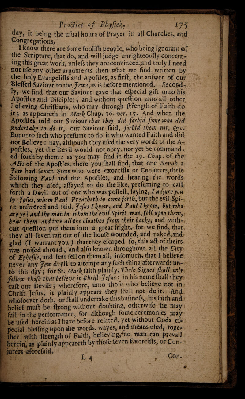 i day, it being the ufual hours of Prayer in all Churches, and I Congregations. > [ I know there are fome foolifh people, who being ignorant of i the Scripture, that do, and will judge unrighteouifjy concern¬ ing this great Work, unlefs they are convinced,and truly I need f notufeany other arguments then what we find written by | the holy Evangelifts and Apoftles, as firft, the anfwer of our Blefled Saviour to t\\efews,i% is before mentioned. Second¬ ly, we find that our Saviour gave that efpecial gift unto his Apoftles and Difciplesj and without queftion unto all other * believing Chriftians, who may through ftrengthof Faith do if, asappeareth in MarkChap. 16. ver. 17. And when the Apoftles told our Stoiourthat they did forbid fome who did undertake to do it, our Saviour faid, forbid them not, &c. But unro fuch who prefume to do it who wanted Faith and did trot Believe: nay, although they ufed the very words of the A- poftlcs, yet the Devil would not obey, nor yet be command, ed forth by them .• as you may find in the 19. Chap, of the <A£ls of the Apoft'es, there you fhall find, that one Sevah a Jew had feven Sons who were exorcifts, or Conjurers.thefe following Paul and the Apoftles, and hearing tie words which they ufed, allayed to do the like, prefuming to call forth a D«vil out of one who was pofieft, faying, I adjure you by Jefus, whom Paul Preachethto come forth, but the evil Spi- , , rit anfwered and tod, Jefus I fnow, and Paul Iknow, but who are ye ? and the man in whom the evil Spirit was, fell upon them, heat them andtore all the cloathes from their backs, and with¬ out queftion put them into a great fright, for we find, that they all feven ran out of the houfe wounded, and naked,and * glad (I warrant you; that they efcaped fo, this aft of theirs • was noifed abroad , and aifo known throughout all the City of Ephefus, and fear fell on them all, infotnucli, that I believe never any Jew drfft to at tempt any fuch thing afterwards un¬ to this day; for St. Mark, faith plainly, Theft Signer fall only follow thofe that believe in Chrifi Jefus y in his name fhall they • caft out Devils j wherefore, unto thoie who believe not in ' Chrift Jefus, it plainly appears they fhall not doit. And vvhofoever doth, or fhall undertake thisbufinefs, lus faith and belief muft be ftrong without doubting, otherwife he may ' fail in the performance, for although fome ceremonies may I be ufed herein as I have before related, yet without Gods ef- 1 pecial bleffing upon die words, wayes, and means ufed, toge¬ ther with ftrengthof Faith, believing,'no man can prevail : herein, as plainly appeareth by thofe feyen Exorcifts, or Con¬ jurers aforefaid. * 1 L 4 Con- 9 a