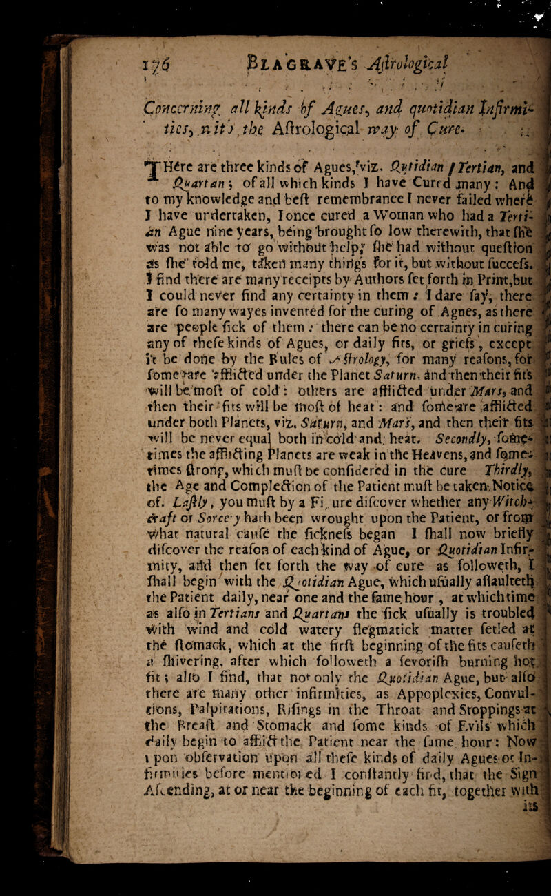 ■ f Concerning all kinds bf Agues, and quotidian Infirm^ ticS)T,ii)\thz Aftrologigal v?4yi of_. Qt&e* ■ A • » ^ ‘ . ' ( * / 'THCre arc three kinds of Agues,fviz. Qutidianf Tertian, and Quartans of all which kinds 1 have Cured many : And to my knowledge and beft remembrance I never failed whef£ J have undertaken, I once cured a Woman who had a Terti¬ an Ague nine years, being brought fo low therewith, that fh'e was not able to go without help,1, fliC had without queftfon sts flie fold me, taken many things for it, but without fuccefs. I find there are many receipts by Authors fet forth in Printout I could never find any certainty in them : I dare fay, there afe fo many wayes invented for the curing of Agnes, as there are people fick of them : there can be no certainty in curing any of thefe kinds of Agues, or daily fits, or griefs , except i‘t be done by the P ules of ASfrology, for many reafons, for fome >are ‘afflicted under the Planet Saturn, and then’their fit s will be.moft of cold : others are affiifted Under Mart, and then their 'fits will be ttioft of heat: and fonieare affiifted under both Planets, viz. Saturn, and Mar's, and then theif fits will be never equal both in cold and heat. Secondly, fofiie* times the afflicting Planets are weak in tile Heavens, and fQme- tirces ftrong, which muff be confidcred in the cure Thirdly, the Age and Completion of the Patient muff be taken-,Notice of. Laftly, you muft by a Firure difeover whether anyWitch* craft or Sorce y hath been wrought upon the Patient, or from v/hat natural caufe the ficknefs began I fhall now briefly difeover the reafon of each-kind of Ague, or Quotidian Infir* rnity, arid then fet forth the way of cure as foljoweth, I fhall begin with the Quotidian Ague, which ufually aflaultetl] the Patient daily, near one and the fame.hour , acwhichtime as alfo in Tertians and Quartans the fick ufually is troubled *Vith wind and cold watery flegtnatick matter fetled at the ftomack, which at the fir ft beginning of the fits caufeth at fhivering, after which followeth a fevorifh burning hot fit; alio I find, that not only the Quotidian Ague, but- alfo there are many other infirmities, as Appoplcxies, Convul¬ sions, Palpitations, Rifings in the Throat and Stoppings at the Brea ft and Stomack and fome kinds of Evils which j daily begin to afflict the Patient near the fame hour: Now vpon observation upon all thefe kinds of daily Agues or In¬ firmities before mentioi ed I cor.ftantly find, that the Sign Amending, at or near the beginning of each fit, together with its'