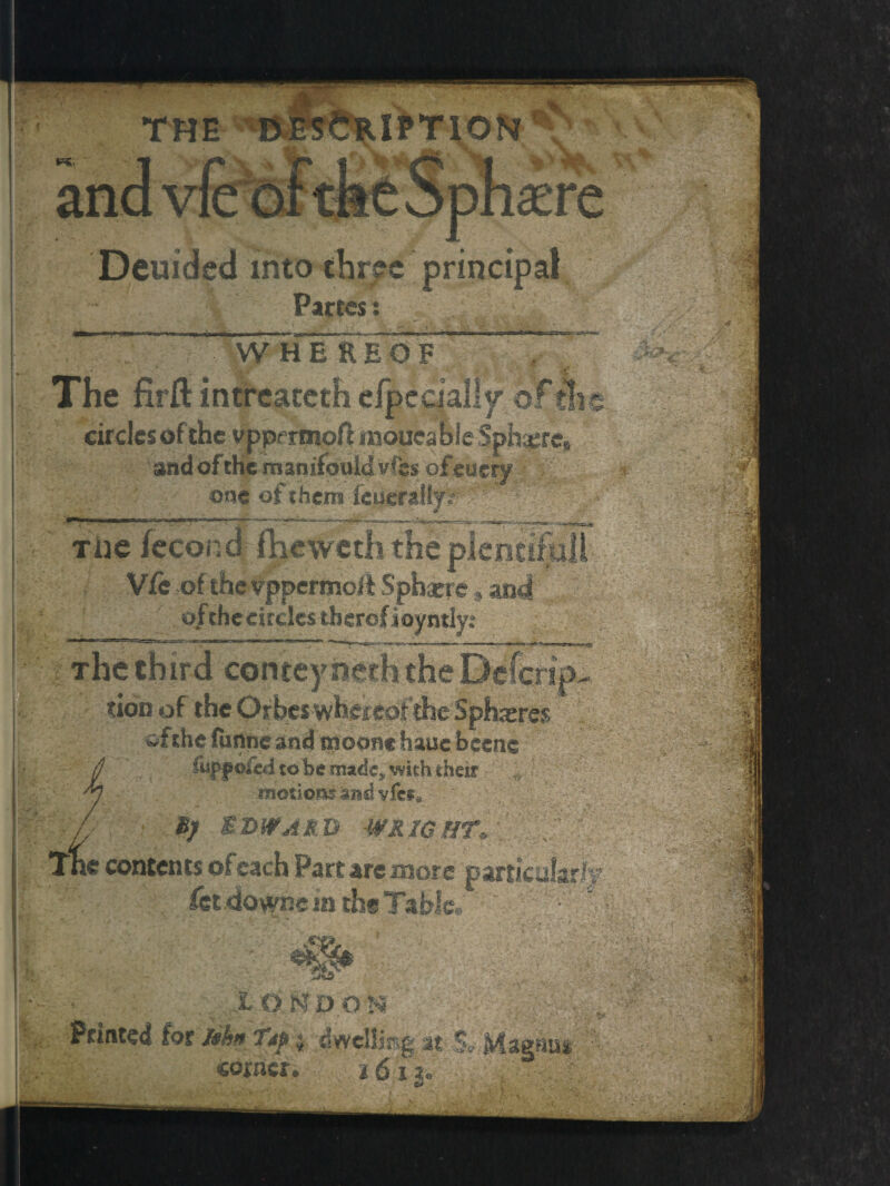 Deuided into three pn Partes: WHEREOF The firft intreaceth efpecially' of A circles of the vppcrmofl mouea ble Spheres and of the manifould. vfes ofm cry one of them feueraliy r Tiie fecond fheweth the pi Vfe of the vppermo/t Sphacre » and of the circles therof ioyntly: The third conteyncththeDefcrip. ' )^fIOD of ~ s xrs$ % wfthe funne and tttoom haue becne fupf olid to be madc^ with their motions and vfe*. • J5; EDWARD WRIGHT, The contents of each Part arc more particular^ fet.downs inth* Table.. - i; X O N DON Printed for lihn Tip « dwelling at e ->JQ coiner*