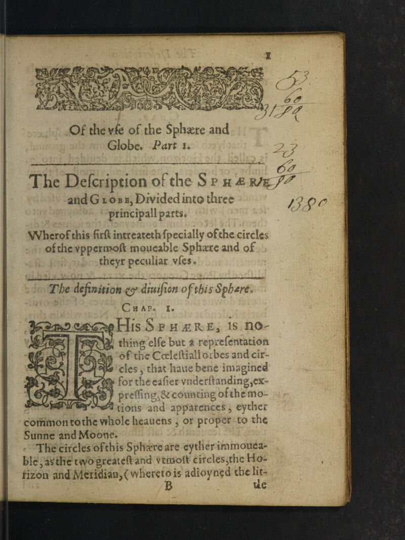 The Defcription of the Sph^e rhgfe and Globe, Divided into three / o p n> principall parts* Whcrof this firft intreatethfpecially of the circles of the vppermoft moueable Sphere and of theyr peculiar vfes« The definition & diuifion ofthisSgb&re C H A P< His Sphere, is no¬ thing elfe but 31 reprefentation of the Cccleftiall cubes and cir¬ cles , that hauebene imagined for the eafier vndcrftanding,ex- prefling,& counting of the mo¬ tions and apparences, eythcr common tothc whole heauens , or proper to the Sunne andMoone. The circles ofthis Sphere are cytherimmouea- ble,a?thc twogreaieftand vcmolt circles,the Ho¬ rizon and Meridian,( whereto is adioyned theht- B . tie