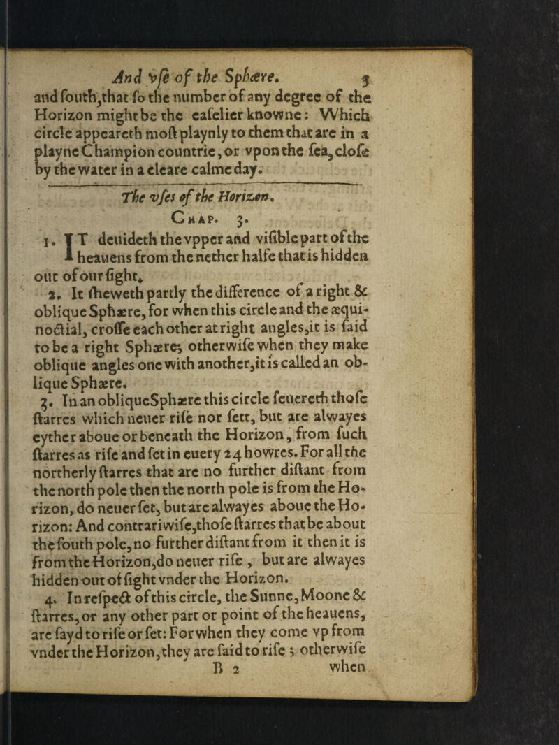and fouth,that fo the number of any degree of the Horizon might be the eafelier knownc: Which circle appeareth moft playnly to them that are in a playneChampioncountriCjOr vponthe fca,clofe by the water in aclcare ealmeday. The vfes of the Horizon. Chap. 3* 1. IT deuideth the vpper and vifiblc part of the 1 heauens from the nether halfe that is hidden out of ourlight* 2. It ftieweth partly the difference of a right & oblique Sphere, for when this circle and the asqui- no&ial, crolfe each other at right angles,it is faid to be a right Sphaerc; other wife when they make oblique angles one with anothcr,it is called an ob¬ lique Sphsere. 3. In an obliqucSphgre this circle feueretb thole ftarres which neuer rile nor fett, but are alwayes cythcraboue or beneath the Horizon, from fuch ftarres as rife and fet in cuery 24 howres. For all the northerly ftarres that arc no further diftant from the north pole then the north pole is from the Ho¬ rizon, do neuer fee, but are alwayes abouc the Ho¬ rizon: And contrariwifc,thofe ftarres that be about the fbuth pole, no futther diftant from it then it is from the Horizon,do neuer rife , but are alwayes hidden out of light vnder the Horizon, 4, Inrcfpe& of this circle, the Sunnc, Moonc & ftarres, or any other part or point of the heauens, arc fayd to rife or fet: For when they come vpfrom vnder the Horizon, they are faidto rife * otherwife B 2 when