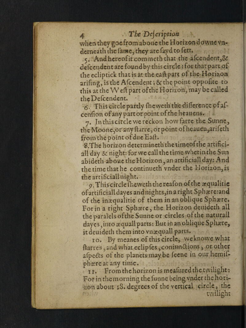 when they goefrom aboue the Horizon downe vn- derneath the fame, they are fay d to fett. 5» Andhereof it commeth that the afcendent,S£ defeendent arc found by this circle: for that part of die eclip tick that is at the eaft part of the Horizon arifing, is the Afccndcnt i 8c the point oppofite to this at the W eft part ofthc Horizon, may be called the Dependent. 6. This circle partly fheweth the difference of af- cenfion of any part or point of the heauens. 7. In this circle we reckon howfarre the Sunne, the Moone^or any ftarre, or point of heauen^arifeth from the point ofduc Eaft. 8. The horizon determined} thetimeofthc artifici¬ al! day U night: for we call the time wherinthe Sun abideth aboue the Horizon 3 an artificiall day; And the time that he continueth vnder the Horizon,is the artificiall night. 7. This circle iheweth the reafon of the aequalitie , ofardficialldaycs andnights,inarightSphaere:and of the in^qualitie of them in an oblique Sphere. For in a right Sphere, the Horizon deuideth all the paralelsofthe Sunne or circles ofthe naturall dayes ,into squall parts: But in an oblique Sphere, it deuideth them into vnrequall parts. / xo. By meanes of this circle, weknowe what ftarres 3and what eclipfes ,conitm£tions, or other afpe&s of the planets may be feene in our hemif- phanreac any time. 1 r. From the horizon is meafured the twilight: For in the morning the funne being vnder the hori¬ zon about x3. degrees of the vertical circle, the twilight