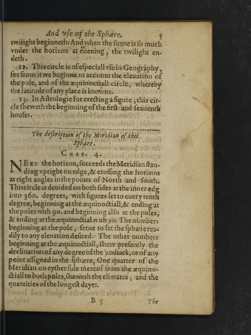 And vfe of the Spbarc. - y twilight beginneth: And when the funne is To much vnder the horizon at cuening, the twilight en- deth. • ia. ThiscircleisofefpeciallvfcinGeographv, forfromitwebeginne to account the eleuation of the pole, and of the.-equinoctial! circle, whereby the latitude of any place is knownc. 13. In Atlrologic for ere&ing a figure ,thiscir- clefheweththebeginuingofthefirft and feauenth houfes. : ! ; • , VTEkt thehorizon,fucceedstheMeridianftan- ding vpright on edge,& crofling the horizon atright angles in the points of North and fouth, Thiscircle is deuided on both Tides atthe inner edg into 360. degrees, with figures-fet to euery tenth degree, beginning at the aequino<9:iall.& ending at thepoleswithpo.andbeginningalfo at thepoles, &l ending atthe ajquino&ial with 90. The numbers beginning at the pole, feme to fet the fphsere rea¬ dily to any eleuation defired. The other numbers beginning at the aequinodtiall, {hew prefcntly the declination of any degree ofthe zodiack,orofany point alfigned in the {phrere, One quarter of che Meridian on eyther fide thereof from the atquino- dliallto both poles}fhewcth the climates, and the quantities of the longell dayes. L