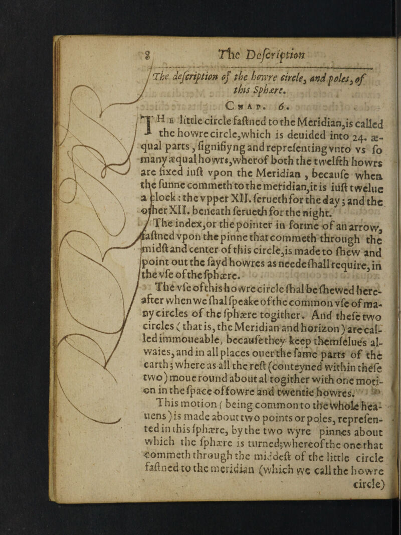 The deferipion of the howre circle, and Poles} of this Sphere. Chap, 6 • < K e little circle faftned to the Meridian,is called the howre circlcjwhich is deuided into 24. x- ual parts, fignifiyng and reprcfcntingvnto vs fo many .-equal ho wrs,whcrof both the twelfth howrs are fixed iuft vpon the Meridian , becaufe when : funne commcth to the meridian,it is iuft t welue lock: the vpper XII. ferueth for the day;and the erXII. beneath ferueth for the night. The index,or the pointer in forme of ati arrow, ned vpon thepinne that commeth through the idft and center of this circle,is made to fhew and oint out the fayd howres as ncedefhall require, in the vfe of the fph xrc. The vleofthishowrecirclefhal be fhevved here¬ after when we fhal (peake of the common vfe of ma¬ ny circles of the fphaere togithcr. And thefetwo circles f that is, the Meridian and horizon) are cal¬ led immoueable. becaufe they keep themfelues al- waies,andinallplacesotierthefame parts of the earth; where as all the reft (conteyned within thefe two) moue round about al togither with one moti¬ on in the fpace off owre and twentie howres. 1 his motion (being common to the whole hea¬ rtens ) is made about two points or poles, reprefen- tedinthislpharre, by the two wyre pinnes about which the fpharre is turned;whereofthe one that commeth through the middeft of the little circle faftned to the meridian (which wc call the howre ' circle)