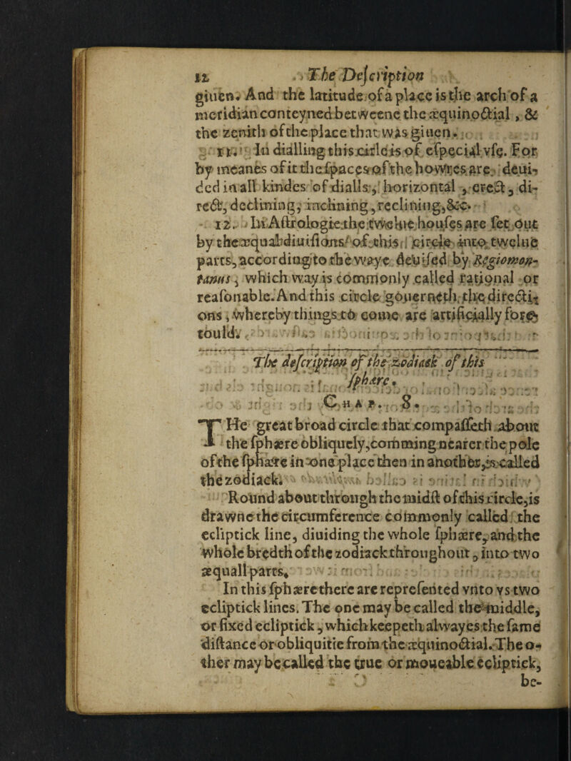 The giuen. And the latitude of a place is the arch of a meridianconteyned betweenethe £quino&ial, & the zenith of the place that was gitien. it* In dialling thisjcirl.c is of efpQcial vfg. For by mcanes of it the fpace* of the bowi;esare. ; deui- dedinall kindes of dialls:, horizontal , erect, di¬ re declining, inclining,reclining,&c* 12. In Aitrologie the cWfcUve houfes are fee Out by thexqualfdiuiftons of mis circle into twelue parts,accordingto the wayc defiled by Regiomon¬ tanus , which way is commonly called rational or reafonable.Andthis circle go>ier^th,th;e(dire£ti/1 ons, whereby things to come are artificially for© tould. , i 'h \d ? o amoaHii;; - .> «\ *> f r* T/jtf deferftion efiht&odittk of this Iphxrc. v 1 '. - ' - - ■ r J ■ U A P . ■ 8 • C. V ,/ -»• 1! I -» L l J s \ i THe great broad circle that compaflerh about the fphaere obliquely,comming nearer the pole of the fpha?re intone place then in anothes^called thezodiack* holluo ?.i orrmi m Round about through theniidft ofthis circlets drawnc the circumference commonly called the ecliptick line, diuiding the whole fphaere,amfthe whole bredth of the zodiack throughout, into two sequallparts* In this fphaere there are reprefen ted vnto ys two ecliptick lines. The one may be called the middle, or fixed ecliptick , whichkeepetlialwayes the fame diftance or obliquitie from the xquino<aial. The o- ther may becalled the ue or moueable ecliptick, T C:. be-