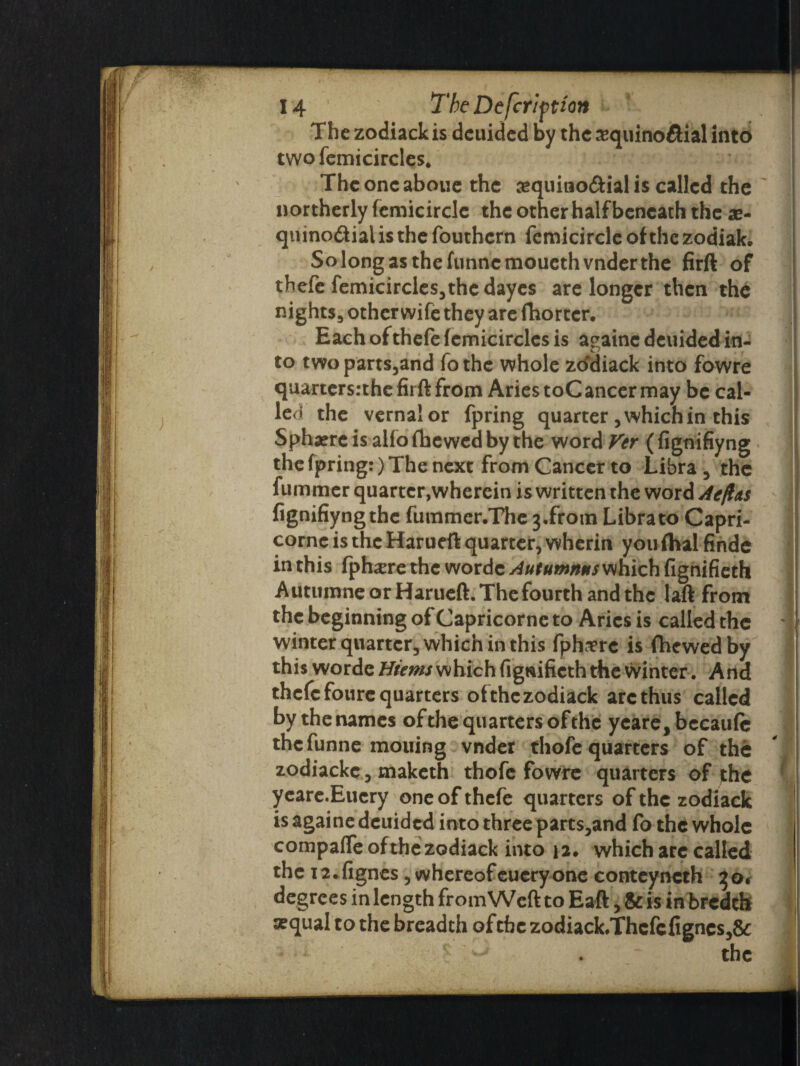 The zodiackis deuided by the a^quino&ial into two femicircles. The one aboue the cequitao&ial is called the northerly femicirclc the other half beneath the ae- quino&ial is the fouthern femicircle of the zodiak. Solongasthefunncmouethvnderthe firft of thefe femicircles,the dayes are longer then the nights3 other wife they are fhortcr. Each of thefe femicircles is againc deuided in¬ to twoparts,and fothe whole zddiack into fowre quarters:the firft from Aries toCancer may be cal¬ led the vernal or fpring quarter, which in this Sphaereisalfofhewedbythe word Vcr (fignifiyng the fpring:) The next from Cancer to Libra , the fummer quarter,wherein is written the word Aeflas fignifiyng the futnmer.The 3.froin Libra to Capri- corne is the Harueft quarter, wherin you fhal finde in this fph^re the wordc Autumnns which fignifieth Autuinne or Harueft. The fourth and the laft from the beginning of Capricorne to Aries is called the winter quarter, which in this fphtfre is fhewedby this worde Hiems which figwifieth the winter. And thefe foure quarters ofthc zodiack arc thus called by the names of the quarters ofthe ycare,becau(c the funne mouing vnder thofe quarters of the zodiackc, maketh thofe fowre quarters of jthe yeare.Eucry one of thefe quarters of the zodiack is againe deuided into three parts,and fo the whole compafTe ofthe zodiack into 12. which arc called the 12. fignes, whereof euery one conteyncth 3 0$ degrees in length from Weft to Eaft, & is in bredth arqual to the breadth ofthe zodiack.Thcfcfigncs,& the