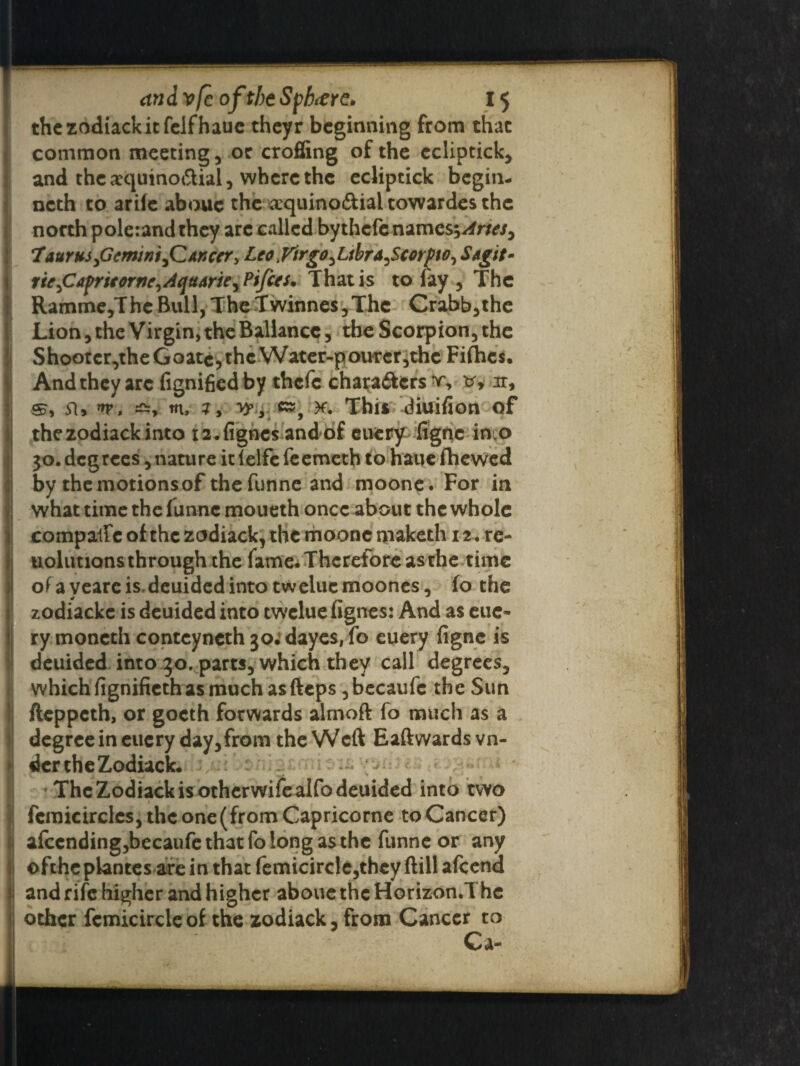the zodiack it fclfhaue thcyr beginning from that common meeting, or croffing of the ecliptick, and thearquinodial, where the ecliptick begin- ncth to arile abouc the a:quino<5tial towardes the north poletandthcy arc called bythcfenames;/ffw, Taurus,Gemini,C An cer, Leo yirgo,Ltbra,Scorf to, Sagit- rie,Cafrieorne,AquArie, Ptfces. That is to fay , The Ramme,The Bull, The Twinne$,Thc Crabb,the Lion, the Virgin, the Ballancc, the Scorpion, the Shootcr,theGoatc,thcWater-pourer,thc Fifties. And they arc fignifiedby thefe characters v, v, ir, m, m This diuifion of thezodiackinto rz.figncs andof euery figne-into 30.degrees, nature it lelfc feemeth to haue (hewed by the motions of thefunne and moone. For in what time the funne moueth once about the whole compaftc of the zodiack, the moone maketh 12 • re- uolutions through the fame.Therefore asrhe time of a veareis, deuided into tweluemoones, fo the zodiacke is deuided into twclue fignes: And as eue- ry moncth contcyncth 30^ dayes, fo euery figne is deuided into 30. parts, which they call degrees, which fignifieth as much asfteps ,becaufe the Sun fteppeth, or gocth forwards almoft fo much as a degree in euery day,from the Weft Eaftwards vn- der the Zodiack. ; • The Zodiack is otherwifealfo deuided into two j femicircles, the one (from Capricorne to Cancer) afccndingjbecaufe that fo long as the funne or any ofchcplantes are in that femicirclc,they ftill afeend and rife higher and higher aboue the Horizon.The other fcmicircleof the zodiack, from Cancer to Ca-