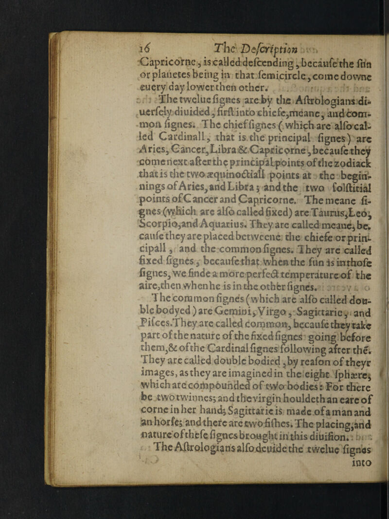 Capricornc, is called defeending , bccaufe the fun ! orplanctesbeingin that femicircle,comedownc guery day lower then other. The tweluc fignes are by tire Aftrologians di- uerfcly diuidedjfirftinto ehiefcjmeane, and com¬ mon fignes. The chief fignes ( which are alfo cal¬ led Cardinally that is the principal fignes) arc Aries, Cancer,Libra & Capricorne ,becaufc they comenext after the principaLpoints ofthezodiack that is the two aequtno&iall points at the begin¬ nings afAries, and Libras and the two folftitial points of Cancer and Capricornc. Themcanc fi¬ gnes (which are alfo called fixed) areTauruSyLeo^ Scorpio,and Aquarius, They are called meane,be. caufe they are placed betweene the chiefeorprin- cipall, and the common fignes. They are called fixed fignes, bccaufe that when the fun is inrhofe fignes, we findea more perfed temperature of the aire3then when he is in the othbr fignes. ,7 . 1 1 he common fignes (which are alfo called dou¬ ble bodyed) are Gemini, Virgo, Sagiitarie, and Pifces.They are called common, bccaufe they take 1 part of the nature of the fixed fignes going before them,& of the Cardinal fignes following after the. j They are called double bodied ,by reafon of theyr images, as they are imagined in the eight Jpha;res i which arc compounded of tWo bodies: For there be two twinness and the virgin houldeth an eare of corneinher hands Sagittaric is made of a man and anhorfes and there are two fifties. The placing,and nature ofthefe fignes brought in this diuifion. | The Aftrologians alfo dcuide the twelue fignes into