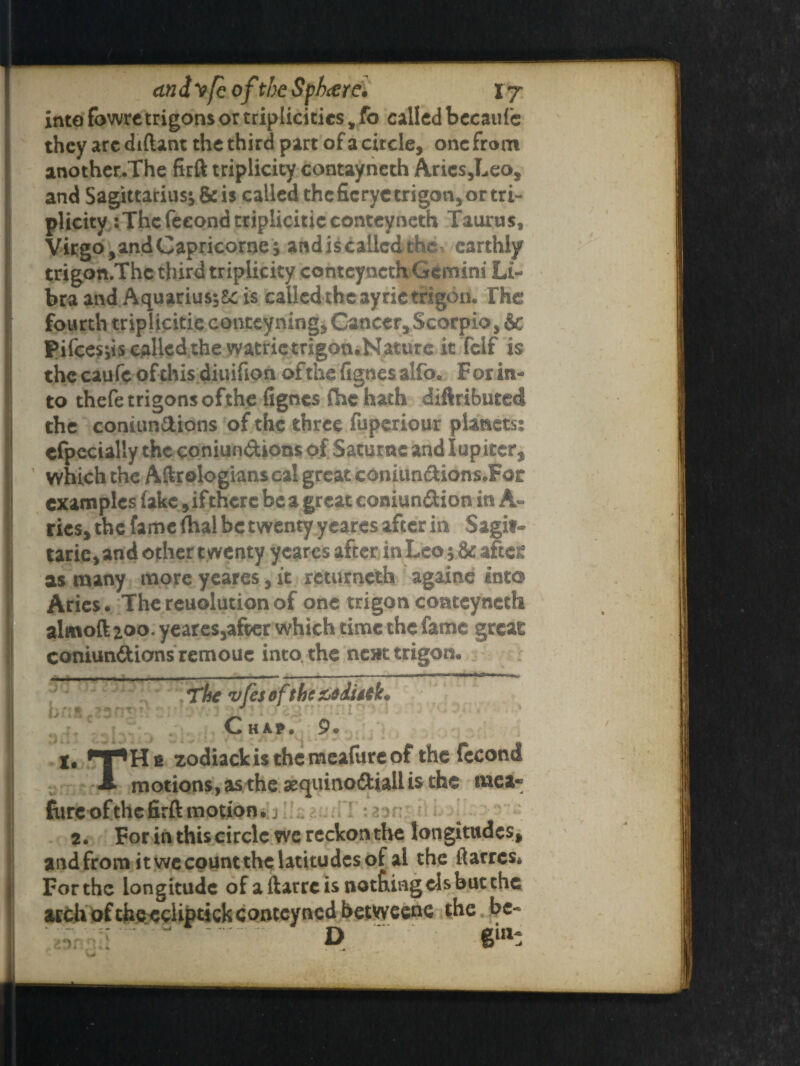 cindyfc of the Sphere, r j into fowre trigons or triplicitics * fo called becaufc they are diftant the third part of a circle, one from another.The firft triplicity contayneth Arics,Leo, and Sagittarius j & is called the fie rye trigon, or tri¬ plicity :The feeondtripliciticconteyneth Taurus, Virgo, and Capricorne; and is called th^ earthly trigon.Thc third triplicity conteyncth Gemini Li¬ bra and AquariusjSc is called the ayric trigon. The fourth triplicitie conceyning, Cancer, Scorpio, & Pifcesds called,the watrietrigon.Nature it'felf is the caufe of this diuifion of the fignes alfo. For in« to thefe trigons ofthe fignes fhe hath diftributed the coniundions of the three fuperiour planets; efpecially the coniundions of Satume and lup iter, which the Aftrologians cal great coniundions.Fot examples lake, ifthere be a great coniundion in A- rics, the fame Thai be twenty yeares after in Sagif- tarie, and other t wenty yeares after in Leo; & aftcK as many more yeares, it retumeth againe into Aries. The reuolution of one trigon comeyneth alwtoft 200. yeares,after which time the fame great coniundions remouc into the next trigon. The vfes of the Chap. 9. X, zodiackis the meafiire of the fecond A motions,asthe#quinodiallisthe mea* fiirc ofthe firft motion. 2. For in this circle we reckon the longitudes, and from it wc count the latitudes of al the ftarres* For the longitude of aftarreis notftingelsbutthc archoftheecliptickcontcyncd betweene the be- ■irD 6ul: