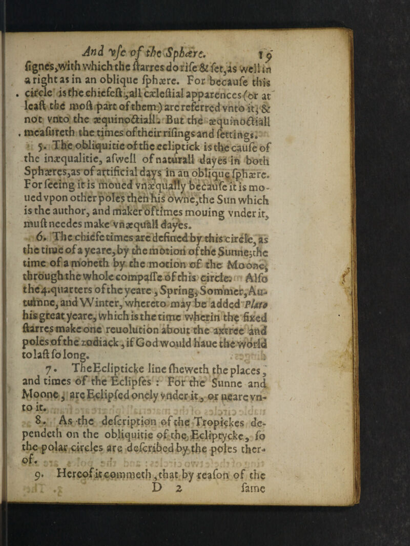 And yfevf the Sphere. f« fignes>with which the ftarres dorife& fct,a$ well in a right as in an oblique fphanc. For becaufe this . circle isthechiefeft.,allos:leftialapparencesfor at leaft the moll part ofthem) arc referred vnto it, & not vnto the aequino&iall. But the jequino^iall , mcafurcth the times oftheir rifings and fettinoj. 5. Tbeobliqumeoftheecliptick isthecaufeof the ina:qualitie, afwell of natural! dayes in both Spheres,as of artificial days in an oblique fphxre. Forfeeing it is moued vnaequally bedaufeitis mo- uedvpon other poles then his owne,the Sun which is the author, and makeroftimes mouing vnderit muftneedes make vnjequall dayes. 6. The chiefctimcs arc defined by this circle, as the time of a yeare,by the motion of the Sunnejthe time of amoneth by the motion of the Mo one, through the whole compafTc of this circle: Alfa the4.qtiarters oftheyeare, Spring, Sommer, Au- tulnne, and Winter, whereto may be added P/ato his greatyeare, which is thetime wherin the fixed ftarres make one reuolution about the axtree and poles of the zadiack, if God would haue the world tolaftfolong. < 7. The Eclipticke line fheweth the places, and times of the Eclipfes : For the Sunnc and Moone, arcEclipfedonelyvnderit, ornearcvn¬ to it. ,1.:. 8. As the defeription of the Tropickes de- pendeth on the obliquitie of the Ecliptyckc* fo the polar circles are deicribedby the poles ther* of, 9. Hereofitcommeth ,that by reafon of the