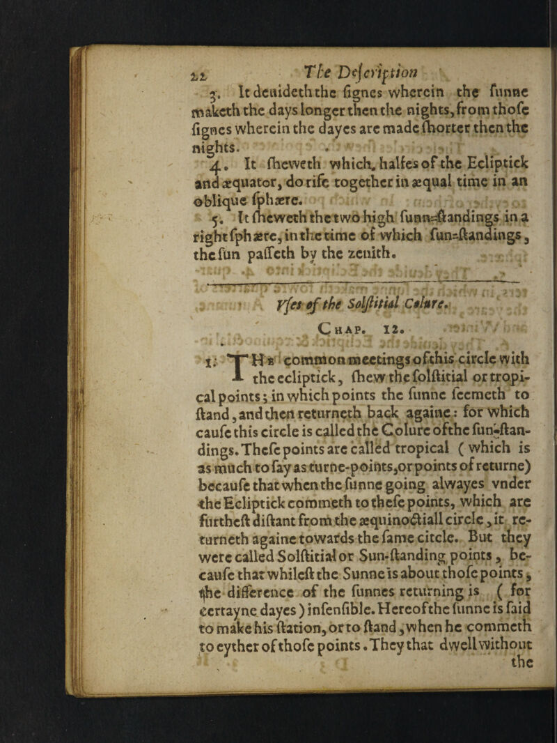 5. It dcuideth the Agnes wherein the funne makeththe days longer then the nights,from thofe fignes wherein the dayes are made fhorter then the nights* 4. It fTieweth which, halfes of the Ecliptick and equator, do rife together in aequal time in an oblique fphaere. 5, It fheweth the two high funn^ftandings in a right fph sere, in the time of which fun-ftandings 3 thefun paffeth by the zenith. yfes of the Solflitid Colure. Chap. 12. 1; THs common meetings ofthiscircle with A the ecliptick, fhew the folftitial or tropi¬ cal points; in which points the funne iccmeth to ftand, and then rcturneth back againe: for which caufe this circle is called the Colurc ofthc fun-ftan- dings.Thcfc points arc called tropical ( which is as much to fay as turne-points,or points of returne) bccaufe that when the funne going alwayes vndcr the Ecliptick commeth to thefe points, which arc furtheftdiftant from the aequino&iall circle fit re* turneth againe towards the fame citcle. But they were called Solftitial or Sun-{landing points, be- caufc that whileft the Sunne is about thofe points 5 ^difference of the funnes returning is ( for eertayne dayes ) infenfible.Hereofthe funne is faid to make his ftation, orto ftandwhen he commcth to eythcr of thofe points .They that dwell without * ; the