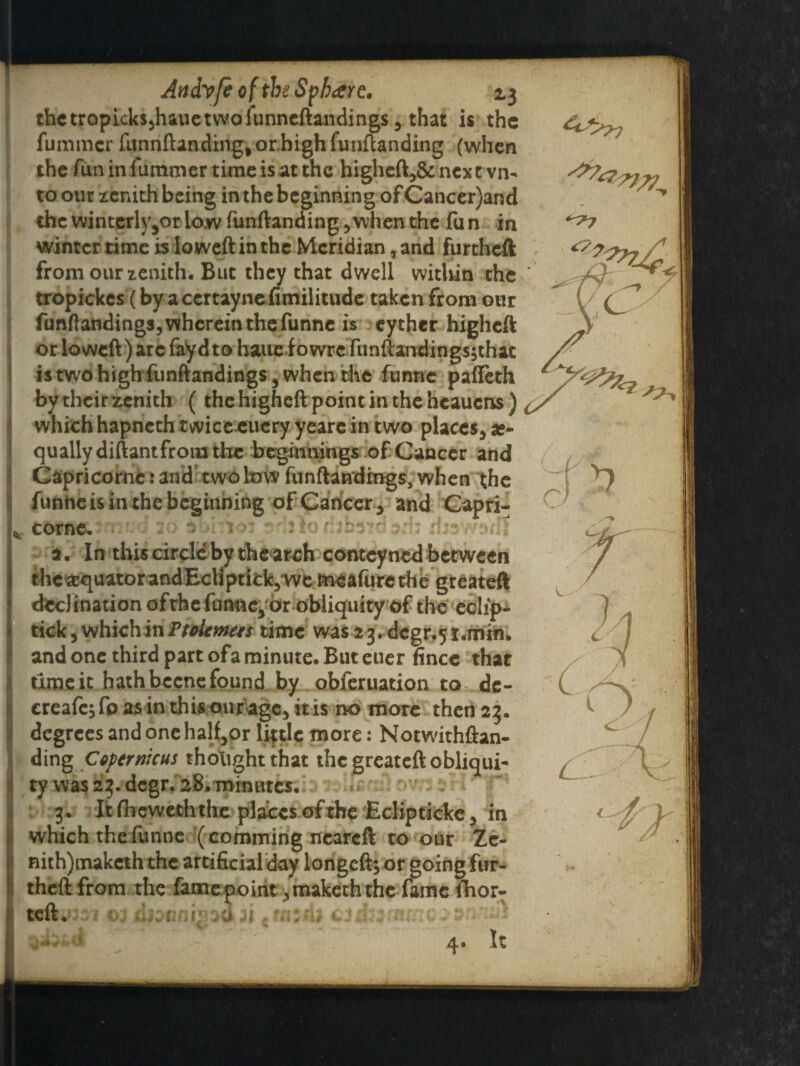 %r thetropick$5hauetwofunneftandings3 that is the fummer funnftanding^or.highfunftanding (when the fun in fummer time is at the higheft>& next vn- to our zenith being in the beginning of Cancer)and the wintcrly3or low funftanding 5when the fu n in winter time is lo weft in the Meridian, and furtheft from our zenith. But they that dwell within the ’ tropickcs (by a certaynefimilitude taken from our funftandings,vvheremthefunne is eyther higheft or lowcft) arc fayd to haue f owre funftandingsjthat istwohighfunftandingSj when the funne palTeth by their zenith ( the higheft point in the heauens ) , which hapneth twice euery yeare in two places* a?- qually diftantfrom the beginnings of Cancer and Capricornc: and two low funftandrngs, when the funne is in the beginning of Cancer 3 and Capri¬ cornc. • *v,hio: edjlor!jbi?dpd: rheWMlt 2. In this circle by the arch conteyned between the equator andEcliptick3‘we meafurc the greateft declination ofthefunne^ or obliquity of the eclip- tick, which in Ftolemees time was 23. dcgr.51.min. and one third part ofa minute. But euer fincc that time it hath becne found by obferuation to^de- ereafe^fo as in this our age, it is no more then 23. degrees and one half*or little more: Notwithftan- i ding Copernicus thought that the greateft obliqui¬ ty was 23. degr. 28. minutes. 3. It fheweth the places of the Eclip ticke * in which the funne (commirig neareft to our Ze- nith)makcth the artificial day longeft*or going fur- ! theft from the fame point ^makeththc fame fhor- wft^301 cj ikznni* :>a n t tnzAi £3d::mine-'2