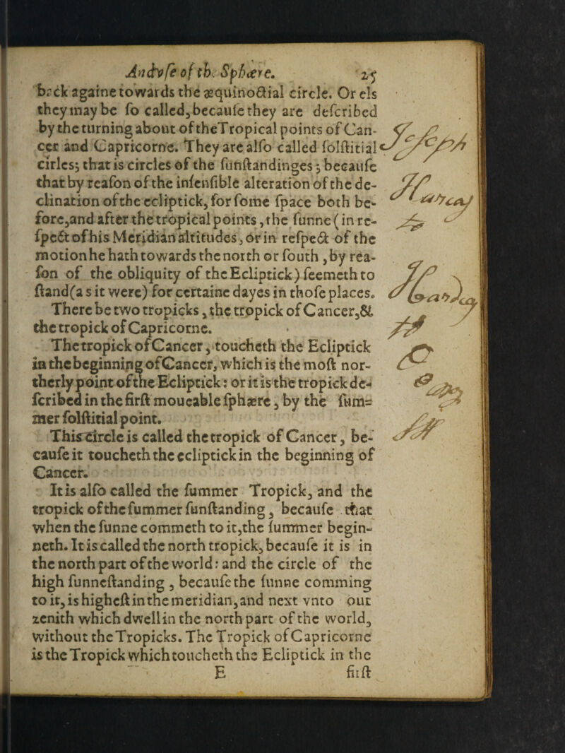 farck againe towards the asquinodial circle. Orels theymaybe fo called.* becaufethey are defcribed by the turning about of theTropical points of Can¬ cer and Capricorne. They are alfo called folftitial driest that is circles of the funftandinges ; becaufe that by reafon of the infenfible alteration of the de¬ clination of the ecliptick, for fome fpace both be* forehand after the tropical points,the funne (in re- fpe&ofhis Meridian altitudes 5 or in refpeS: of the motionhehathtowardsthenorth or fouth ,by rea¬ fon of the obliquity of the Ecliptick) feemeth to ftand(a s it were) for ccrtaine dayes in thofe places. There be two tropicks 5 the tropick of Cancer58t the tropick of Capricorne. The tropick of Cancer, touchcth the Ecliptick in the beginning ofCanccr, which is the moft nor¬ therly foint of the Ecliptick: or it is the tropick de¬ ferred in the firftmoueablefphasre 5 by the furn^ mer folftitial point. This Circle is called thetropick of Cancer 3 be¬ caufe it toucheth the ecliptick in the beginning of Cancer. It is alfo called the fummer Tropick^ and the tropick of the fummer funftanding 3 becaufe that when the funne commeth to it5the fummer begin- neth. It is called the north tropick.* becaufe it is in the north part of the world: and the circle of the high funneftanding 3 becaufe the funne comming toit3ishighcftinthemeridian3and next vnto out zenith which dwellin the north part of the worlds without theTropicks. The Tropick of Capricorne is the Tropick which toucheth the Ecliptick in the E ‘ fiift