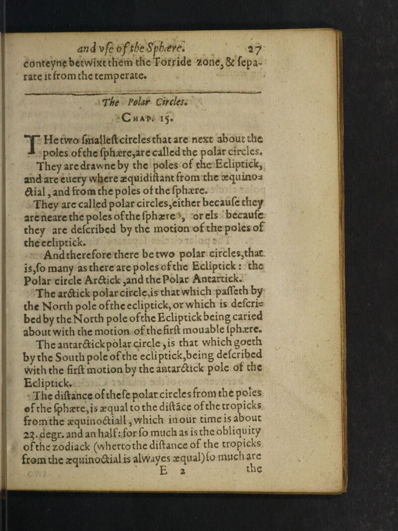 conteynebetwixtthem theTorride zonc3& fepa- rate it from the temperate. |__ ■ - — . . .^Tr^r,^r- ~lr—1 —... The Polar Circles. Chap. 15* T He two fmalleft circles that are next about the poles ofthc fpharre^are called the polar circles. They are dr a wnc by the poles of the Eclipticks and are euery where aequidiftant from the aequinoss ftial, and from the poles of the fphaere. They arc called polar circlesjcither becaufc they are neare the poles of the fphsere, orcls becaufc they are described by the motion of the poles of thcechptick. And therefore there be two polar circles5that. is3fomany as there are poles of the Ecllptick: the Polar circle Arftick5and the Polar Antartick. The ar&ick polar circlets that which pafleth by the North pole ofthc ecliptick, or which is deferis bed by the North pole ofthc Ecliptick being caried about with the motion of the firft mouableiph^re. The antarftickpolar circle ,is that which goeth by the South pole of the ecliptick5being deferibed with the firft motion by the antar&ick pole of the Ecliptick, t The diftance of thefe polar circles from the poies of thefphxre,is aequalto thediftace ofthetropicks from the scquino£tiall 5 which inour timeisabout 23. degr. and an half :for fo much as is the obliquity ofthc zodiack (whertothe diftance of the tropicks from the arquino&ialis alwayes oequal)fo much are ‘ E 2 Ac