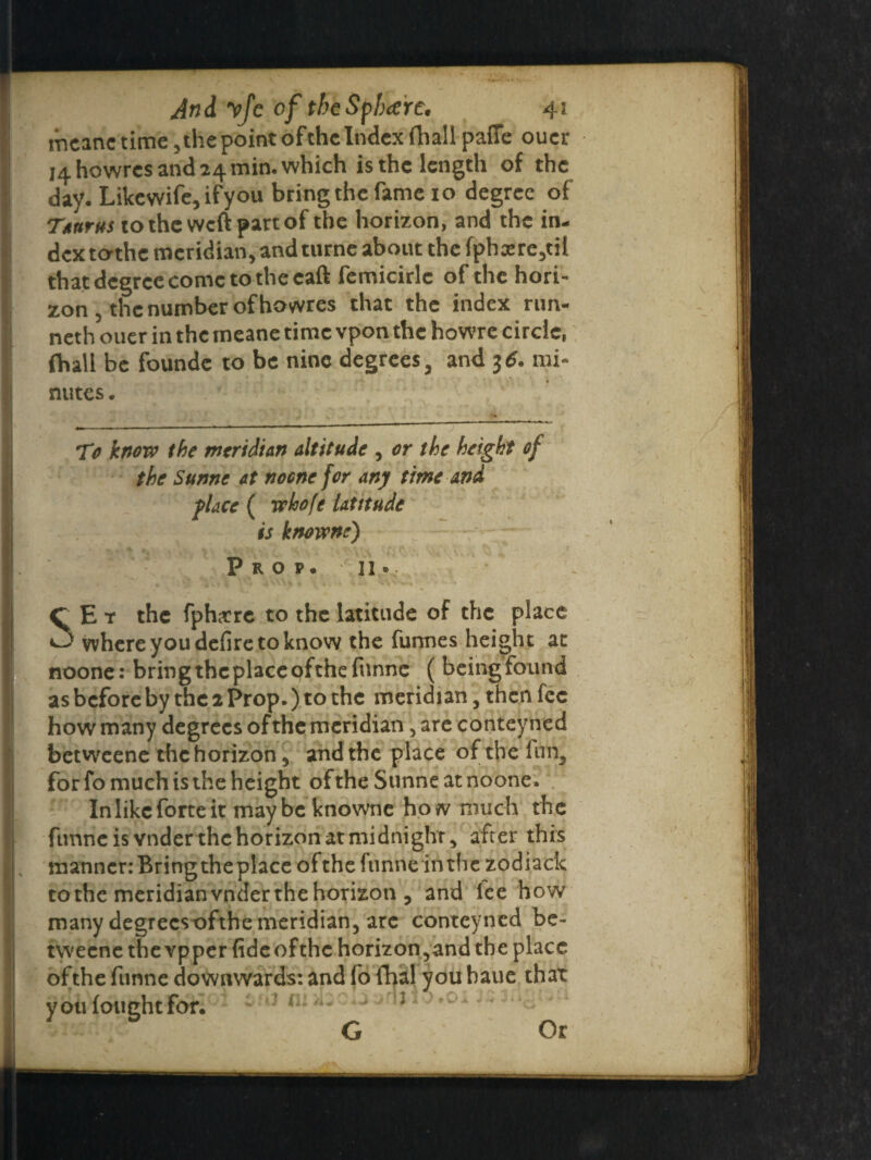 mcanc time , the point of the Index (hall paffe oucr 14 howres and 24 min. which is the length of the day. Likewife, ifyou bring the fame 10 degree of Taurus to the weft part of the horizon, and the in¬ dex to-thc meridian, and turne about the fphxre,til that degree come to the caft femicirlc of the hori¬ zon , the number of howres that the index run¬ neth ouer in the rneane time vpon the howre circle, fhali be foundc to be nine degrees, and 3 6. mi¬ nutes . To know the meridian altitude , or the height of the Sunne at nocne for any time and place ( whofe latitude is knowne) Prop. 11.. SE t the fphtfre to the latitude of the place where you defire to know the furmes height at noone: bring the place ofthefunne ( being found as before by the 2 Prop.) to the meridian, then fee how many degrees of the meridian, are conteyned betweene the horizon, and the place of the fun, for fo much is the height of the Sunne at noone. In like forte it maybe knowne how much the ftmneis vnderthe horizon at midnight, after this manner: Bring the place ofthefunne in the zodiack to the meridian vnder the horizon , and lee how many degreesofthe meridian, arc conteyned be¬ tweene the vpper fide ofthe horizon,and the place ofthe funne downwards: and fo fhal you baue that you fought for, Or