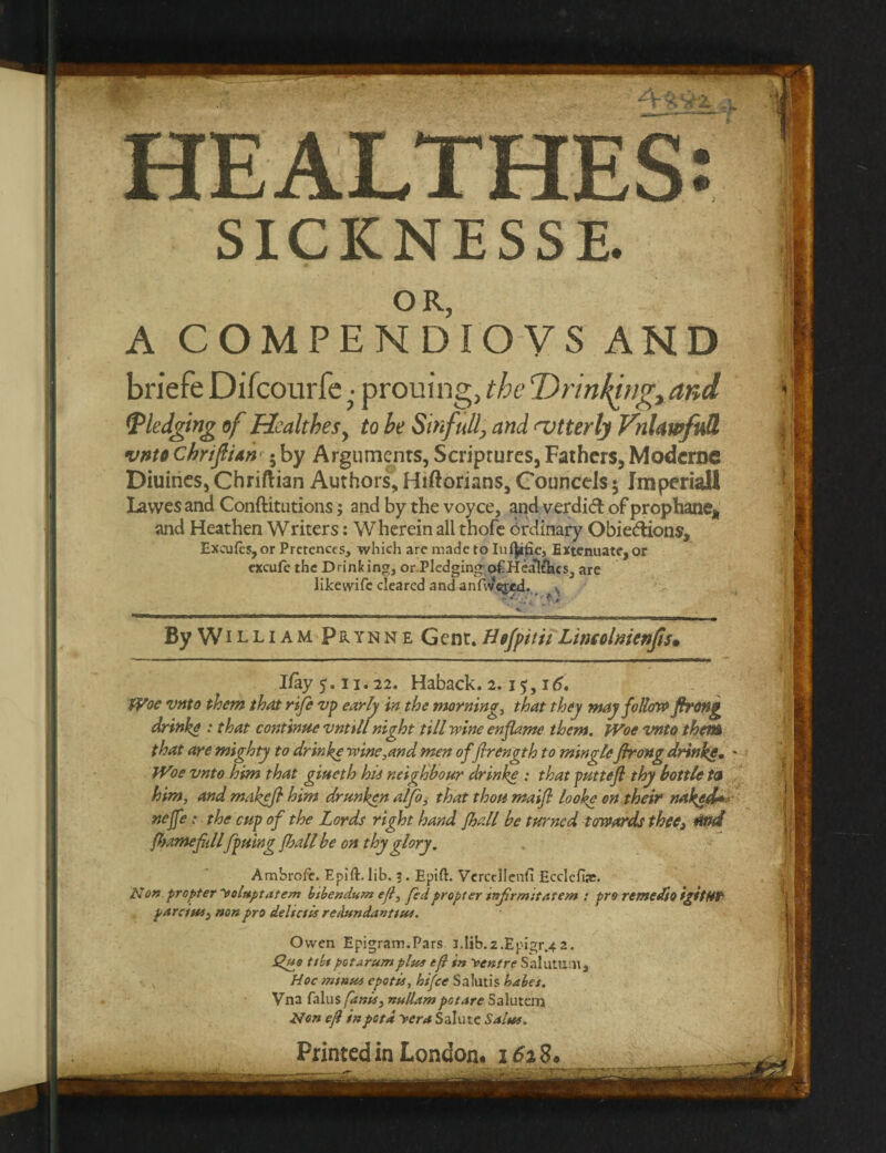 HEALTHES: SICKNESSE. OR, A COMPENDIOVS AND briefe Difcourfe ■ prouing, the Drinking, and (pledging of HealtheSy to be Sinfully and nutterly VnUwfnU vnto chriftiAn 5 by Arguments, Scriptures, Fathers, Moderns Diuines, Chriftian Authors, Hiftorians, Councels; Jmperiall Lawes and Conftitntions j and by the voyce, and verdict of prophane* and Heathen Writers: Wherein all thofe Ordinary Obie&ions, Excufes, or Pretences, which are made to Iu^ifie, Extenuate, or cxcufe the Drinking, or Pledging-,o£Heatfhes, are like wife cleared and anmeged. ^ v, . r.» ■wim - l - I -rn. -i >->- ..tm ir- - ...^-.r « n. III. . ... By William Prynne Gent. Hefpitii Lincolnienfts• I/ay 5.11.22. Haback. 2. i$, 16. Woe vnto them that rife vp early in the mornings that they may follow firong drinke : that continue vntill night till wine enflame them. Woe vnto then* that are mighty to drinke wine,and men of flrength to mingle fhrong drinke. Woe vnto him that giueth hti neighbour drinke ; that puttefl thy bottle to him, and makefi him drunken alfo, that thou maifl looke on their naked* nejfe: the cup of the Lords right hand fhall be turned towards thee, rind fsame fillfpuing fhall be on thy glory. Ambrofe. Epift. lib. ?. Epift. Vercellenfi Ecclefhe. Non propter ~voluptntem b'tbendum eft, fedpropter infrmitatem : pro remedto igttH? parents, non pro delta is redundant tin. Owen Epigram.Pars l.Iib.2.Epigr.^2. Qf*o t/bt pot arum plus tf} in ventre Salutu.lt, Hoc minus epotii, hifee Salutis babes. Vna falus funis, nullumpotare Salutem Non ejl inpetd yera Salute Salus. Printed in London# 162 8#