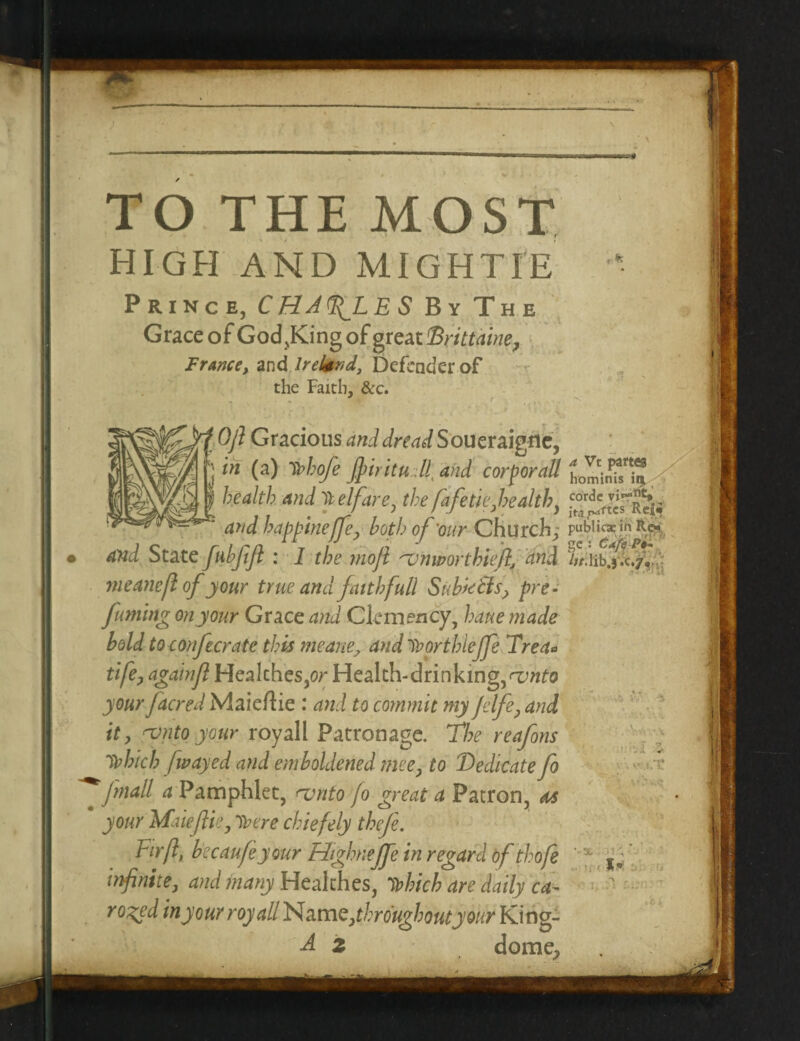 TO THE MOST high and mightie Prince, C HA fL E S By The Grace of God,King of great Drittaine, France, and Ireland, Defender of the Faith, &c. Ojl Gracious and dread Soueraigrie, in (a) Uofe Jjdritudl. and corforaU health and Welfare, the fkfi tie,health, g**r|*. and bappinejfeP both of'our Church; pubiic*mRc* • and State fabjifi : I the mojl 'vnworthiefi, and meanefl of your true and faith full Subx&f pre- fuming on your Grace and Clemency, haue made bold to confer ate this meane, and luorthieffe Tret* tife, agatnfl Healches,or Health-drinking, njnto your Jacred Maieftie : and to commit my jelfe? and it, njnto your royall Patronage. The reafons Tbhicb fwayed and emboldened mee, to Dedicate fo ^ [mail a Pamphlet, <vnto fo great a Patron, m  your Maieflie, lucre chiefely thefe. Fir ft, becaufeyour Highnejfe in regard of thofe ' infinite, and many Healthes, Dohich are daily ca¬ roled in your royall N amerthrough outyour King- A z dome_j