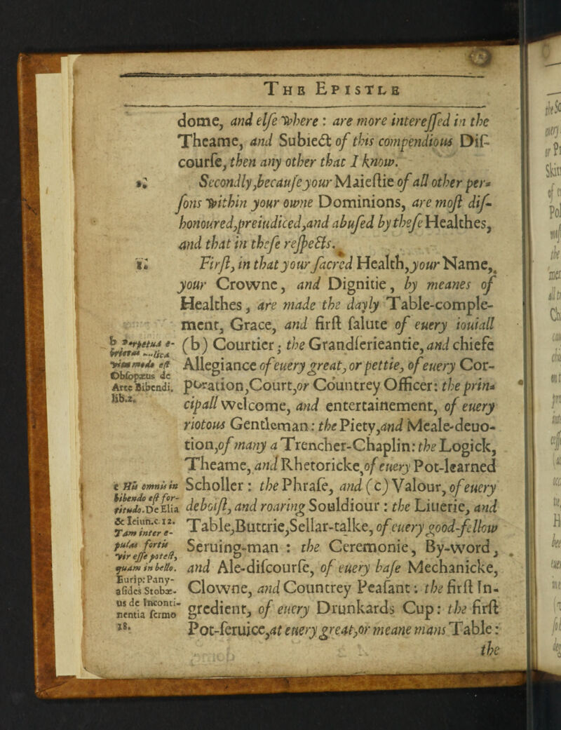 Thb Epistle dome, and elfe here : are more intereffed in the Theame, and Subic£t of this compendious Difi courfe, then any other that 1 know. *2 Secondly,becaufe your Maieflie of all other per* fons within your owne Dominions, are mojl dif- honoured,prejudiced,and abufed tyffe/eHealthes, and that in thcfe reJpeHs, u Firjl, in that your /acred Health, your Name,, your Crowne, and Dignitie, by meanes of Healthes, are made the dayly Table-comple¬ ment, Grace, and firft falute of entry ioutall \jtfetuA ( b) Courtier • the Grandferieantie, and chiefe ■wmmttu e$ Allegiance of euery great, or pettie, of euery Cor- AwiScndl portion,Court,or CountreyOfficer: thepr'tn* cipall Welcome, and entertainement, of euery riotous Gentleman: the Piety,and Meale-deuo- tion,of many a Trencher-Chaplin: theLogick, Theame, and Rhetoricktof euery Pot-learned € His emnis in Scholler: the Phrafe, and (c) Valour, of euery DeEUa deboifl, and roaring Souldiour: the Liuerie, and T&b\e,Butirk,Sc\lat-ta\ke, of euery °ood-felloit> Seruing-man : the Ceremonie, By-word, and Ale-difcourfe, of euery bafe Mechanicke, Clowne, and Countrey Peafant: the firft In¬ gredient, of euery Drunkards Cup: the firft Pot-feruice,4£ euery greater meane mans Table: • lv the & Ieiun.c. 12. Tam inter e- fttlas fortU vir ejfefsteH^ tjuam in be Ho. Eurip:Pany- afides Stobae- us dc Inconti¬ nentia fermo 18.