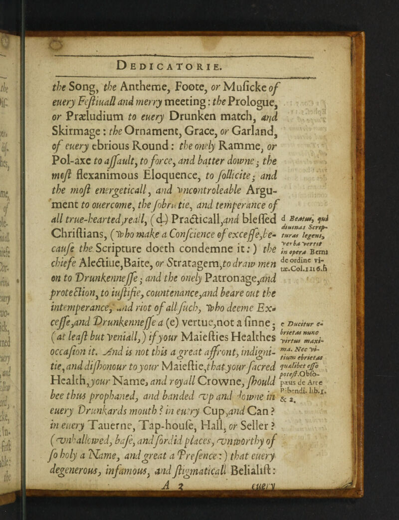 theSongy the Antheme, Foote, orMufickeo/ euery Fefliuall and merry meeting: the Prologue, or Praeludium to euery Drunken match, and Skirmage: the Ornament, Grace, or Garland, of euery ebrious Round: the omly Ramme; or Pol -axe to ajfault, to force, and hatter downei the mft flexanimous Eloquence, to follicite■ and the mofl energetically and vncontroleable Argu¬ ment to ouercome, theJobrutie, and temperance of all true-heartedyeail, (d) Practically?^ blefled J ***** i** Chriftians, ffobo make a Conference of exceffefe* turai legem3 caufe theScripture doeth condemne it;) the chiefe Alediue,Baite, or Stratagem Jo draw men on to VrunKenneffe; and the onely Patron age, proteBiotiy to iuflifie> countenance,and beare out the intemperance, «ad riot of allfuch, D? bo deeme Ex* ceffe,and Drunkennejfe a (e) vertue,not a finne • e Ducitur e* (at leaf but V email,) if your Maiefties Healches yfrtZZZi- occafon it. And is not this a great affront, indigni- ma. Nec tium ebrietas tie,anddijhonour toyour Maieftiejhatyourfacred ^ibetgfe Health,your Name, and royall Crowne, fhould paus tie Arte bee thus prophaned, and banded nap and kwne in iib‘1‘ euery Drunkards mouth ? in entry Cup,and Can ? in euery Tauerne, Tap-houle, Hall, or Seller ? (<vnh allowed, bafe, and fordid places, am worthy of fo holy a Name, and great a F re fence:) that euery degeneroHS, infamous, and f igmaticall Belialift: A