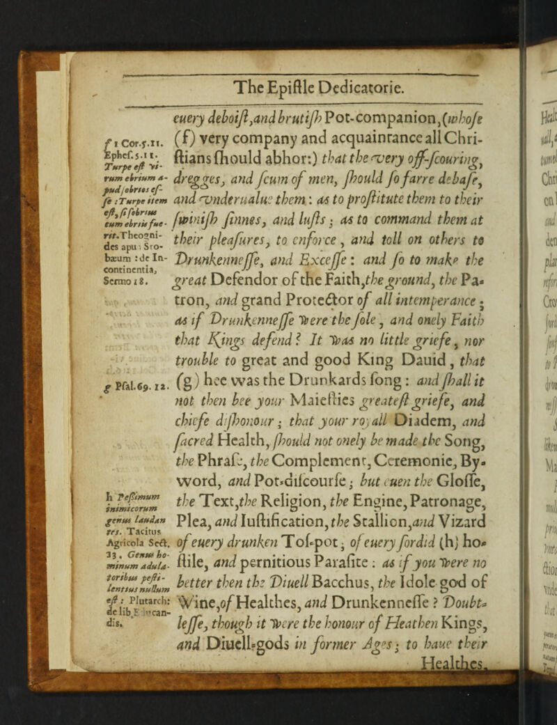 f i Cor.jr.n. Ephcf.s-i I* Turpe eft V/- tum ebrium a- pudjoints ef- fe :Turpe stem eft^fifebnus turn ebrsit fue - r//.Thcogni- des apu •. Sro- bsum :dc In¬ continentia, Scrmo 18. ■it - g Pfal.69.12. *5 Ii pefit mum intmi corum genus laud an res. Tacitus Agricola Se&. 33 , Genus ho- minum adula¬ tor thus pefts- lenttus nullum eft: Plutarch: de lib 5 >’can- dis. euery deboiJl,and brutifh Pot- companion, (whoje (f) very company and acquaintance all Chri- ftiansfhould abhor:) that the ^very off-fcouring, dregges, and feum of men, fhotild fofarre debafe, and amderualue them: as to proftitutc them to their fwinijh Jtnnes, and lujls • as to command them at their bleafures> to enforce, and toll on others to Drunkenneffe, and Excejfe : and fo to ?nab the great Defendor of the Faith jtheground, the Pa* tron, and grand Protestor of all intemperance • as if Drunkenneffe Ha ere the foie, and onely Faith that Kings defend f It Iras no little griefe , nor trouble to great and good King Dauid, that (g) hee was the Drunkards fong: andfball it not then bee your Maieftics gre ateft griefe, and chiefs dishonour • that your rqyall Diadem, and facred Health, jhould not onely be made the Song, the Phrafj, the Complement, Ceremonie, By* word, and Pot*difcourfe • but men the Gloffe, the Text,the Religion, the Engine, Patronage, Plea, and Iuftification, the Stallion,and Vizard of euery drunken Tokpot j of euery fordid (h) ho* flile, and pernitious Paiafite : as if you Tbere no better then the Diuell Bacchus, the Idole go-d of Vine,o/^Healthes, and Drunkenneffe ? Doubt* lejfe> though it IT ere the honour of Heathen Kings, and Diucllrgods in former Ages • to bane their