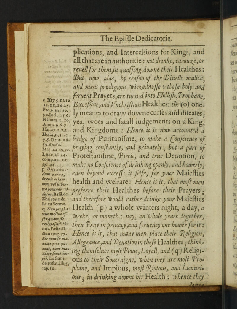 , *V? .f'7 ... > ny ' 1 -r, c»v.> e Ifayj ir.ii **a**j*4>*J. Prou. 23.29. So.lo-1. i.f.6. Nahum. 1. 10, Amos.6.6 7. Ifai.27 !,*»?. Hof.4j3 j 11 ,c. 7-J Dcut. 2 g. 59-60.61. M,ir. 24 49*50. Luke 21.34. compared to- gehcr. 1 p Dies aimo- dxm parua3 brents etiam Box Vel htber- ttst potando w- iafertfr.BafiI.de Ebrietatc & Luxu Sermo. C] Nonpropktt- Ttm melius ef fit pansfie relifiofutl Mi- nuc.Faelix.O- ftau.rpag.77- $ic cum (e m<t - xime pios px- tanty turn ma. xintefixnt im¬ ps. Laftant. deluftit.lib.5. <ap.io. plications, and lntercefsions for Kings, and all that are in authoricie: not drinke, carouse, or reuellfor them Jin quaffing downe their Healthes: Tut now aids, by reafon of the ‘Dwells, malice and mens prodigious 11ickednejfe: thefe holy and feruent Prayers,^re turned into Helhfh fPropbane y Except upland Vnchriftian Healthes: the (o) one- ly meanes to draw downe curies and dileaies^ yea, woes andfatall iudgements on a King, and Kingdome ; Hence it is now accounted a badge of Puritanifme, to make a Qmfcicnce of praying confiantly, and priuately 5 but a part of Proteftaniime, Tietie, and true Deuotion, to make no Confcience of drink ng openly, and bower ly, euen beyond exceffi it f ife, for your Maiefties health and welfare: Hence is it, that mo ft men preferre their Healthes before their Prayers ♦ and therefore llouLl rather drinke your Maiefties Health (p) a whole winters night, a day, a “teeeke, ormoneth: nay, an inhale ye are together, then Tray in priuacy,and fruency one bower for it: Hence is it, that many men place their Tehgion> Allegeance ,and 'Deuotion in thefe Healthes; think* ing them fellies mojl Tious, Loyall, and (a ) Religi¬ ous to their Soueraigne, 'll hen they are mofi Tro* phane, and Impious, mofi Tyotom, and Luxuri*