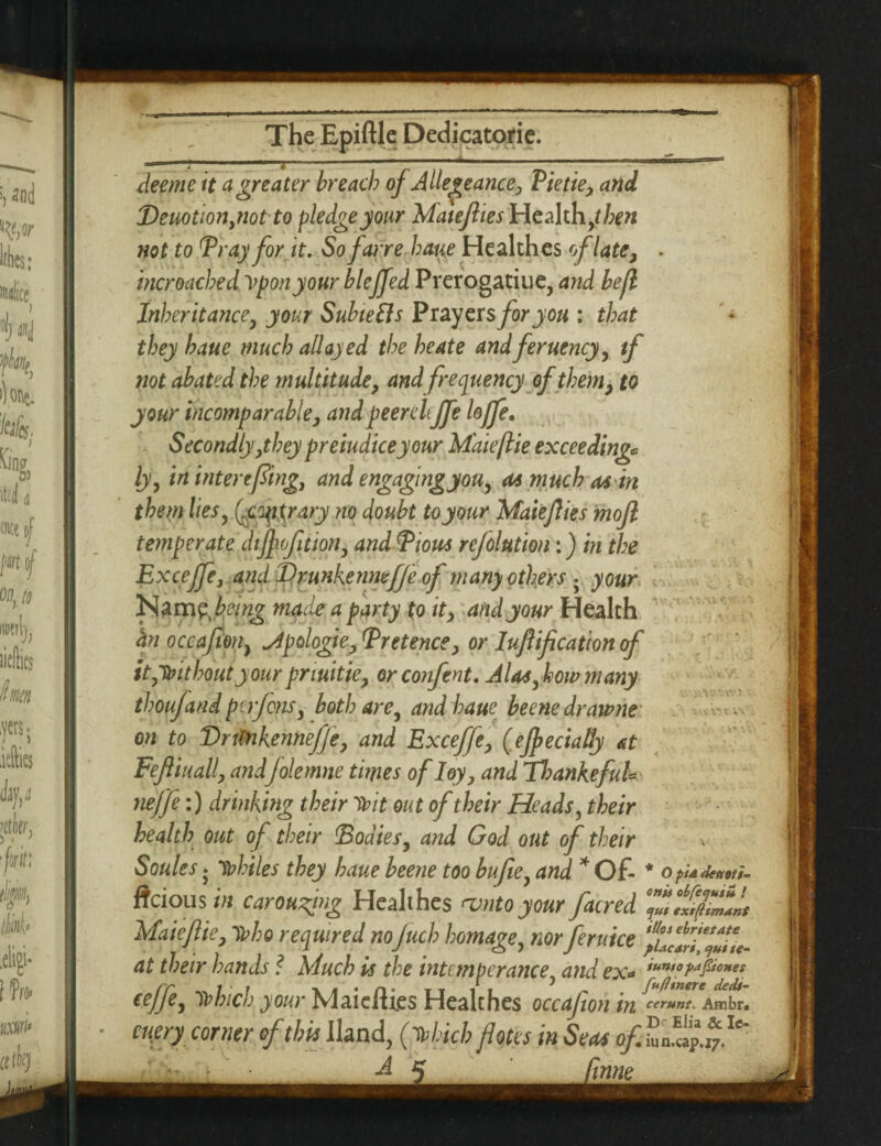 i ■ ■ ■ ■ ■ ■* -. ■ ■ ■ — ■ jSj dee me it a greater breach of Allege ance, Pie tie-, and Deuotionpiotto pledge your Matejlies Health ,then not to Pray for it. Sofarre bane Healthes of late, • incroached Vponyour bleffed Prerogatiue, and befl Inheritance, your SubteEls Prayers for you : that they haue much allayed the heate andferuency, tf not abated the multitude, and frequency of them, to your incomparable, and peer eleffe Ioffe. Secondly ,ithey preiudiceyour Mdieftie exceeding* ly, in inter effing, and engaging you, as much asin them lies, Qcoytrary no doubt toyour Maiejlies mojl temperate difyofition, and Pious ref elution:) in the Exceffe, and IDrunkenmfje of many others • your Nam? being made a party to it, and your Health an occafion, ^ipologie, Pretence, or luftification of it,without your pnuitie, orconfent. A las, how many thoujand perfons, both are, andhaue beene dr awne on to Vntnkennejfe, and Exceffe, (eJpeciaHy at FefHuall, andJolemne times of Ioy, and 77mnkefuU neffe:) drinking their Tbit out of their Heads, their health out of their Bodies, and God out of their v Soules. Tbhiles they haue beene too bujie, and * Of- * O pi A detioti- ftcious in carousing Healthes amtoyour/acred Maieftie, Tbbo required noJuch homage, norfernice at their haneb l Much is the intemperance, and ex* ifn/1’a^0/eJt Tbhich your MaicRi.es Healthes occafon in Ambr. eupry corner of this Hand, (Uich flotes in Seas of .. .i