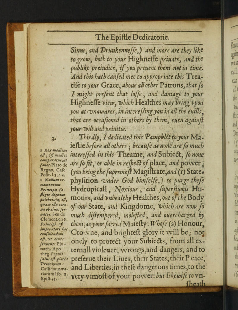 \ r Rex medians eft 3 medico eempdratur^ut fanet.Plato dc Regno; Cafe Polit.l.3 ,0.4. s Nullum or¬ nament um Princ'tpU fa- ftigto digntus pulchriuftj-, efly quam ilia coro¬ na oh dues fer • udtos. Sen de Clemcnt.c 16. Principi imperdtort hoc confulend-tm eft, Vf dues ftruent: Plu - tarch. Apo theg .Populi falui eft gloria Triucipum : Ca<fidorus:ra- rUrumlib. 2. Simte, and Vrunkemeffe,) and more are they like to grow, both to your Highnefle priuate, and the publike preiudice, ifyou preuent them net in time. And this hath caufed mee to appropriate this Trea¬ dle to your Grace, aboueall other Patrons, that fo 1 might prefent that Ioffe, and damage to your Highnefle view, 7Mch Hcalthes may hringypon you at amawares, in inter efiingyou in all the euills, that are occafioned in others by them, euen againjl your Voill and priuitie. y Thirdly, 1 dedicated this Pamphlet to your Ma- ieftie before all others • becaufe as none are fo much interejfed in this Theame, and Subie&, fo none are fo fit, or able in refteEl of place, and power • (you being the fupremeft Magiurate,W (rj State* phyfition 'vnder God himfelfe,) to purge thefe Hydropicall, TSJoxious , and fuperfiuous Hu¬ mours, and Vnhealthy Hcalthes, out of the Body of our State, and Kingdome, tobichare now fo much diflempered, molefied, and ouerebarged by them,as your facred Maiefty*. Whofe (s) Honour, Crownc, and brighteft glory it will be • not onely to prote<5t your Subie&s, from all ex- ternall violence, wrongs,and dangers, and to preferue their Liues, their States, their P eace, and Liberties,in thefe dangerous times,to the very vtmoft of your power: but like wife to vn-