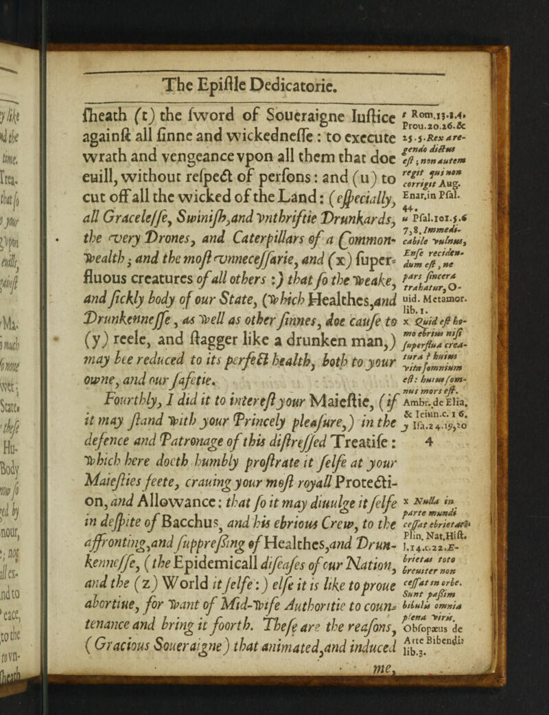fheath (t) the fword of Soueraigne Iuftice J & againft all finne and wickednefle : to execute ij. j-Rexare- wrath and vengeancevpon all them that doc \ euill, without refpeCt of perfons: and (u) to f^riug* cut off all the wicked of the Land: ( ejfecially, Enar-in pfa^ all Graceleffe, Swinifb^and Vnthriftie Drunkards, « i?fai.xox.j.« the njery Dronesy and Caterpillars of a fommon* cabtle H>ulnttst health s and the mofl njnnecejfarie, and (x) fuper- fluous creatures of all others :) that fo the Tbeake, and fickly body of our State, (yphich Healthcs,and uid. Mctamor. Drunkennejfe, as > ell as other finnes, doe caufe to * oftitfibo- (y) reelc, and flagger like a drunken man,) may he reduced to its perfeft health, both to your ‘“Z’.Z'Z... owne, and ourjaftie. *&'• hutu*fom- Fourthly, I did it to inter tfi your Maieftie, (if Ambr.dcEiia. it may fiand Ttntb your Princely pie a jure,) in the defence and Patronage of this diftrejjed Treatife: 4 Tbbich here docth humbly proflrate it felfe at your Wlaiefiies feete, craning your mefi royaU Protecti¬ on, and Allowance: that fo it may diuulge it felfe * Nttlla in. in deff ite of Bacchus, and his ehrious Crew, to the cejjat ebrietars> affronting,and fupprefmg of Hcalthcs,and Drun- kenneffe, (the Epidemicall dfeafes of cur Nation9 l£Z?Jnon and the (z) World it lelfe:) elfe it is like to prone cefattn/”le- 7 • r r n J i ^ r . * Sunt P*Fm abcrtiue, for hnint oj Mid-Trtfe Authontie to coun- m*i* omnia tenanceand bring it foorth. The fear? thereafims, obfoP*u7dc ( Gracious Soueraigne) that animated,and induced ££*Blben** me.