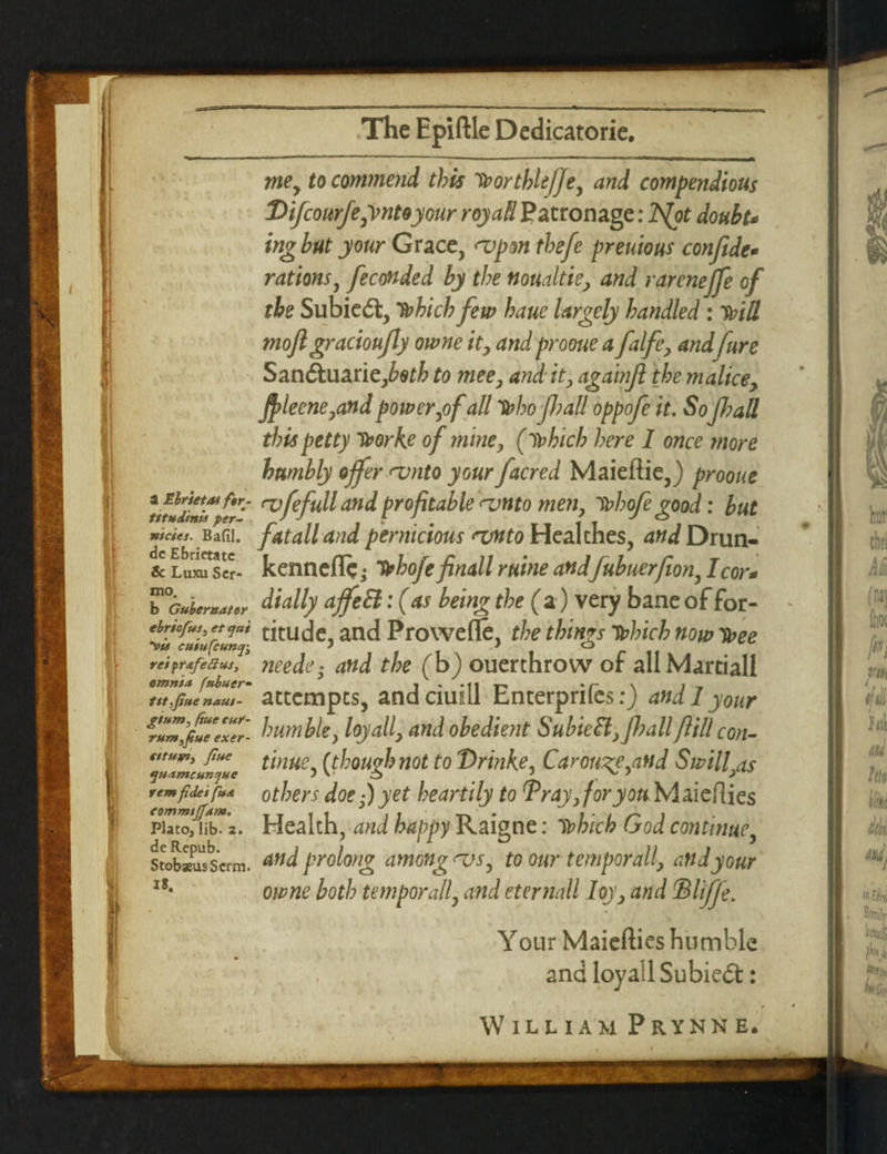 mey to commend this iborthleffe, and compendious THfcourfe^ntoyour royaH Patronage: lS(ot doubt* ing but your Grace, <vpm thefe preuious confide* rations, feconded by the nomltie> and rarenejfe of the Subie<5t, Ibhicb few haue largely handled : Mil mofigracioufiy owne ity and prooue a falfey and jure Sanftuariefietb to mee, and it, againfi the malice9 fi>leene7and power,of all 'tohofball oppofe it. Sofi?aU this petty Tborke of mine, (lbhieh here 1 once more humbly offer rvnto your /acred Maiefiie,) prooue <vfefull and profitable rvnto men, ibhofi good: but fatalland pernicious <vnto Hcalthes, and Drun- kenneflc; Ibhofe finall ruine andfubuerfion, I cor* dially ajfeEl: (as being the (a) very bane of for¬ titude, and Prowefle, the things Tbhich now ibee needey and the (b) ouerthrow of allMartiall attempts, and ciuill Enterprifes:) and 1 your humble, loyally and obedient Subie£l,fi?all fill con- tinue, (though not to Drinke, Carouse,and Swill others doe yet heartily to TrayjforyouhlaicftKs Health, and happy Raigne: it?hieh God continue, and prolong among njs, to our temporally and your owne both temporally and eternall Ioy, and ©UJfe. a Elrietat ftr- titudinis per- nicies. Bafil. dc Ebrietate & Luxu Scr- mo. # b Gubernator ebriofus, et <jnt 'vis cuiufcumji rei prafefius, omnia fnbuer- tit,fine naui- gsum, (sue ettr- rumgue exer- tttuvs, fine quamcunjhe rem fidei fua eommtjjam. Plato, lib. 2. de Rcpub. StobseusScrm. IS. Y our Maiefties humble and loyall Subieft: William Prynne,