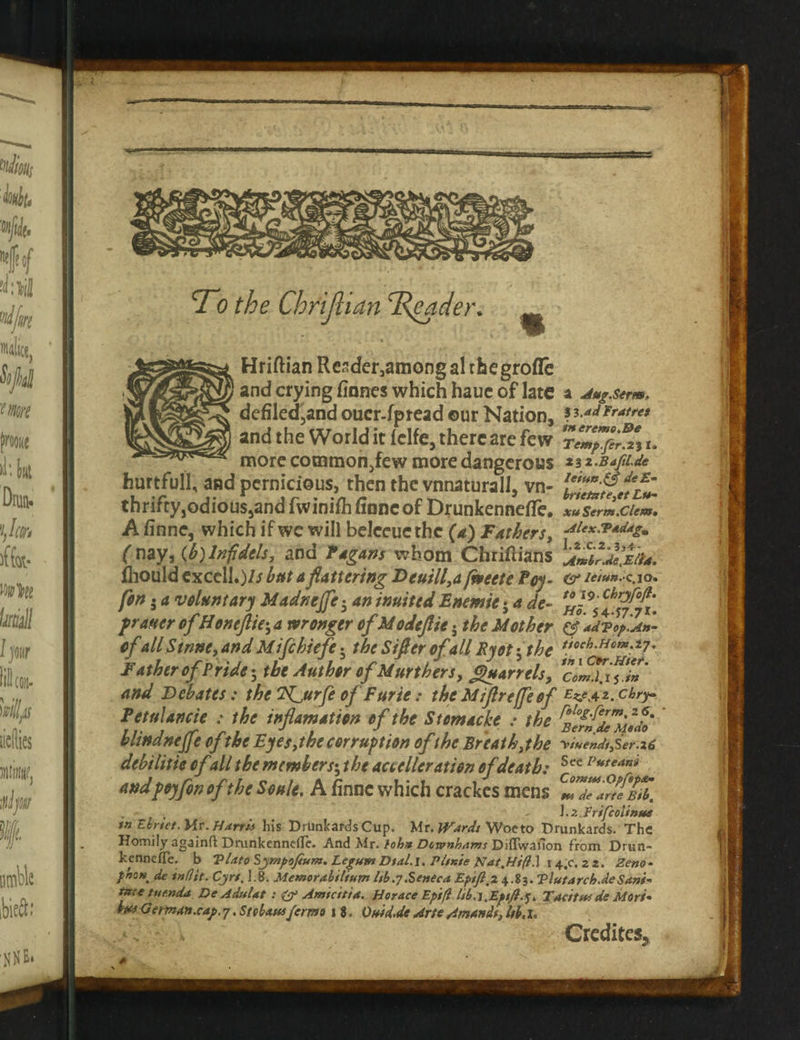 T0 the Chrijl tan Trader. Hriftian Rcsder3amongalrhegrofle and crying finnes which hauc of late a Aug.serm, defiled,and ouer-fpread ©ur Nation, ? ****** and the World it lelfe, there are few Tem^fir% u more common,few more dangerous ziz-B4ju.de hurtfull, and pernicious, then the vnnaturall, vn- hfjfddml*- thrifty,odious,and fwinifhfinncof Drunkennefie. xu Serm.Clem• A finne, which if wc will belceucthc (a) Fathers, •****•**&£• (nay, (b) Infidels, and Pagans whom Chriftians fliould excell.)// but a flattering Deuill,a facet e Poy- <sr /<v»«.c.io. fin 5 a voluntary Madneffe• aninuitedEnemie} a de~ fraster of Honeftie; a wronger of Modeflie; the Mother & adPop.An- ofall Stnnc, and Mifihiefe • the Sifler ofall Ryot -,the tfoch-HoT*'z7° Father of Pride-, the Author ofMurthers, Quarrels, Tomlin and Debates: the T^urfe of Furie: theMiflreffeof E^e^z.cbry Petulancie : the inflamation of the Stemacke : the ^Iff^Modo' blindnejfe of the Eyes, the corruption of the Breath, the y>iuendt,Ser.l6 debilitie ofall the members; the accelleration of death: Sce Vuteani andfay fin ofthe Soule. A finne which crackes mens r - Frtfcolinus tn Ehrtet. Mr. Harris his Drunkards Cup. Mr. Wards Woe to Drunkards. The Homily againft Drunkennelle. And Mr. tohn Dctvnhams Diflvvaiion from Drun- kcnncfTe. b Plato Sympofium. Legum Dtal.l, Pittite Nat,Ht(l.\ 14,0. 22. Zeno- f’n0H. de tnflit. Cjrt. 1.8. Memorabilium lib.7.Seneca Epifi.2 4.83. Plutarch.de Sani- tnte tue.nda De Adulat : & Amicitt a. Horace Epift lib. l^Epift.]. Tac/tuf de Mori- but German.cap. 7. Sfcbaus fermo 18. Otdd.de Arte Amandt, Ub. I. - Credited