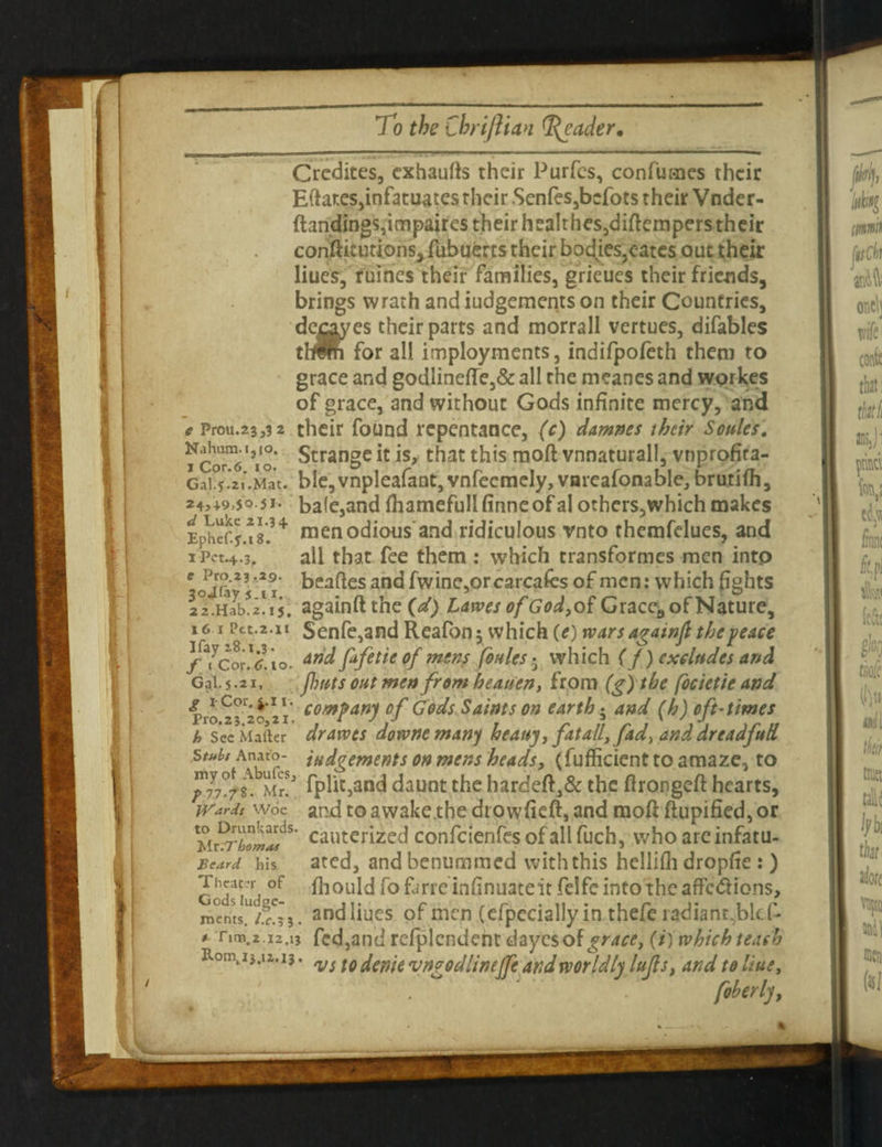 Crcdites, cxhaufts their Purfes, confutes their Eftates,infatuatesrheir.Senfes,bcfotstheirVnder- ftandings,impaires their healthes,diftempers their conftitutions, fubuerts their bodies,cates out their Hues, fiiiries their families, grieues their friends, brings wrath andiudgementson their Countries, decay es their parts and morrall vertues, difables thlii for all imployments, indifpofeth them to grace and godlinefte,& all the meanes and workes of grace, and without Gods infinite mercy, and e Prou.23,3 2 their found repentance, (c) damns their Soules. 'Vo* Strange it is, that this raoft vnnaturall, vnprofira- Gal ? .21.Mat. bIe,vnpleafant,vnfecmeIy,vnrcafonabIe,, brutifh, ba(e,and fhamefull (inneof al others,which makes men odious and ridiculous vnto themfelues, and all that fee them: which transformes men into beaftes and fwine,orcarcafes of men: which fights againft the (d) Lawes of God, of Grace*, of Nature, Senfe,and Reafon 5 which (e) wars agawfi the peace and fafetie of ?nens foules • which ( f) excludes and jhnts out men from heaven, from (g)the foe le tie and j x-Cor. j.i 1. compari* Df Gods Saints on earth • and (h) oft-times Pro.23.20,21. i J J n r 1 ' 11 it h Sec Mailer dravots downe many heavy, fat all,fad, and dreadjud Stuh Anato- judgements on mens heads, (fufficient to amaze, to liu fplit,and daunt the hardeft,& the ftrongeft hearts, Wards woe and to awake the dt owfieft, and raoft ftupified, or Mrcautcrizcd confcienfes of all fuch, who arc infatu- Beard his ated, andbenummed with this hellifh dropfie : ) Theater of fhould fo farre in fin uate it felfe into the affc<ftions, roents^/Sj. andliues of men (cfpecially in thefe radianr.bkf- * rim.2.12.13 fed,and refplcndent dayesof^r^, (/) which teach Rom.i3.12.13. ^ f q denie ^ungo dlinejje and wor Idly Ittfl s, and to Hue, 2+, 4.9,50-J I- d Luke 21.3 4 Ephef.f.18. lPet.4.3, e Pro.23 .29. jojfay s ix. 22.Hab.2-15. 16 I Pet.2.11 I fay 28.1,3. f ( Cor. 6.10. Gal. 5.21,