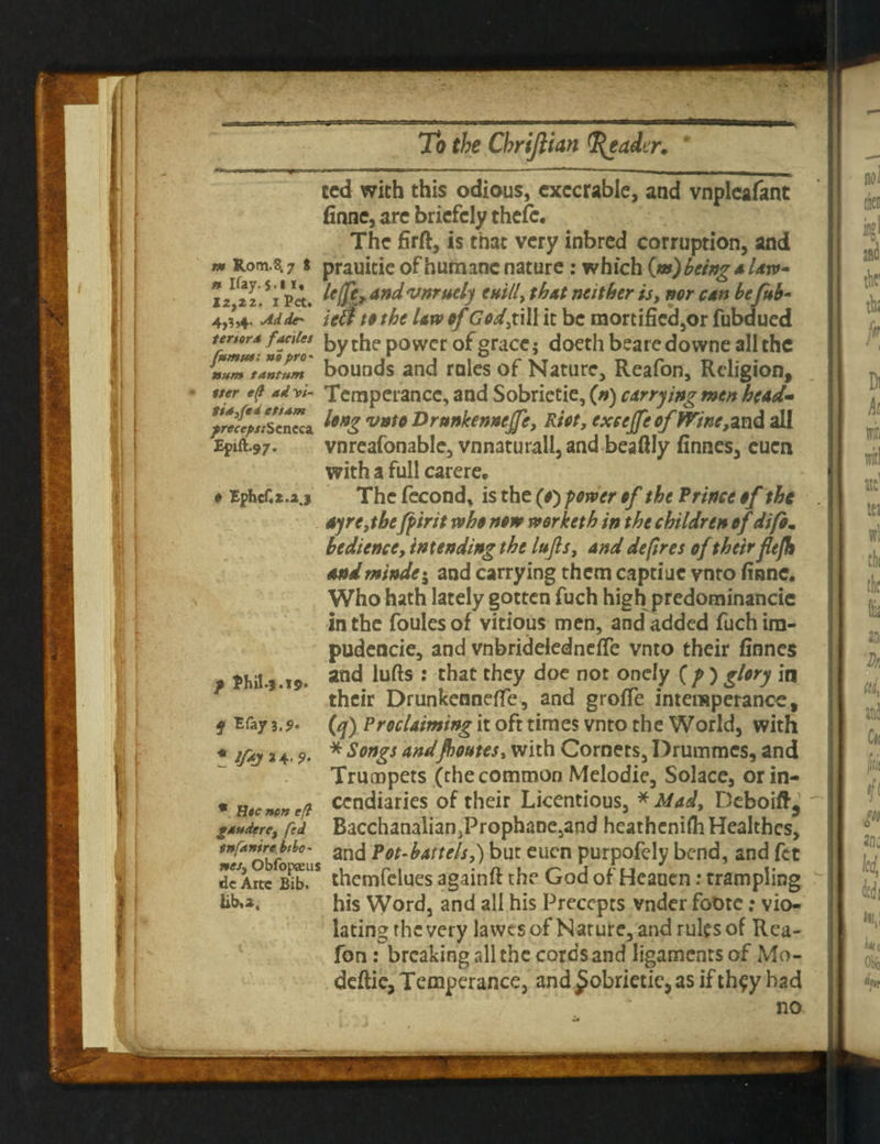 IF m Rom.8.7 S n Ifay.s-» i» 12,22. i Pet. 4,3*- Mde* tenor4 f antes fumut: no pro* »,vw» tantum iter e(l ad W- tia3fei ettam precept: Seneca Eplft.97. f Ephef.Z.2.3 p Phil.?.19. if EfaJ1.9. * ifaH'9- * H«e non eft gaudere, fed tnfanire b tha¬ nes, Obfopaeus dcArtc Bib. iib.2. ted with this odious, execrable, and vnpleafant finne, are briefely thcfc. The firft, is that very inbred corruption, and prauitie of humane nature : which («) being a Un¬ it (fc, And vnruely e still, that neither is, nor can befub- ted to the law of God,till it be mortified,or fubdued by the power of grace; doeth beare do wne all the bounds and rales of Nature, Reafon, Religion, Temperance, and Sobrietie, (») carrying men head- long vnto Drunkenneffe, Riot, exeejfe offline, and all vnreafonable, vnnaturall,and beaftly finnes, euen with a full carere. The fecond, is the (f) power of the Prince of the ay re,thefpirit who now worketh in the children of difi. bedience, intending the lujls, and depres of their flejh and minder and carrying them captiue vnto finne. Who hath lately gotten fuch high predominance in the foulesof vitious men, and added fuchira- pudencie, and vnbridelednefle vnto their finnes and lufts : that they doe not onely (f ) glory in their Drunkenneffe, and grofie intemperance, (q) Proclaiming it oft times vnto the World, with * Songs and/botttes, with Cornets, Drummes, and Trumpets (the common Melodic, Solace, or in¬ cendiaries of their Licentious, * Mad, Deboift^ Bacchanalian^Prophanejand heathenifii Healthes, and Pot-battels,) but euen purpofely bend, and fet themfelues againft the God of Heauen: trampling his Word, and all his Precepts vnder foDte: vio¬ lating rhe very lawts of Nature, and rules of Rea¬ fon : breaking all the cords and ligamentsof Mo- deftic, Temperance, and £obrietie, as if th^y had no