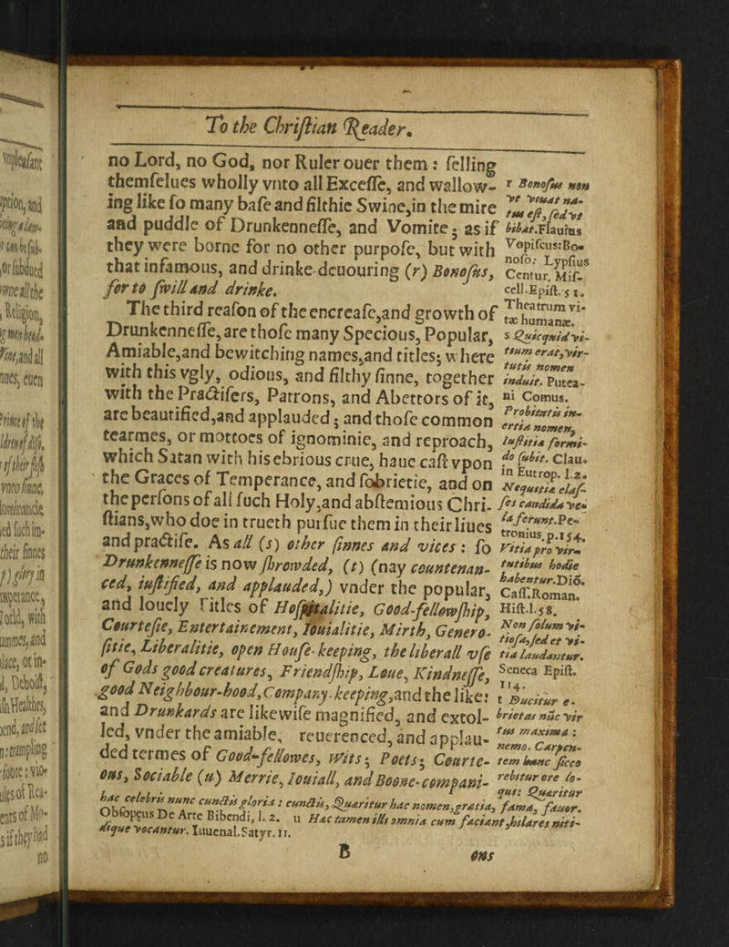 no Lord, no God, nor Ruler ouer them: felling themfelues wholly vnto allExceffe, and wallow- r Bonof** **m ing like fo many bafe and filthie Swine,in the mire 7m7fi%Ty't and puddle of Drunkennefle, and Vomite5 as if M*t.Ffaums they were borne for no other purpofe, but with ^°P^CUSJ^o that infamous, and drinke-dcuouring (r) BonoCus, Centu^Sfl!!* for to [will And drinke. celi.Epiu.-s ,* The third reafon of theeRcreafe,and growth of Drunkcnneffe, are thofc many Specious, Popular, s s£uic<j»idVt~ Amiable,and bewitching names,and cities; where ftMlerat>y*r- with this vgly, odious, and filthy finne, together Zduit.TZ®- with the Pra&ifers, Patrons, and Abettors of it, ni Comus. are beautified,and applauded • and thofe common ZtJZLt tearmes, or mottoes of ignominie, and reproach, **ftiti* formi- which Satan with hisebriouseme, hauccaftvpon clau. ' the Graces of Temperance, and (toriecie, and on Vflffuf- theperlonsofall fuch Holy .and abftemious Chri- fet Candida ye* ftianSjWhodoe in trueth purfue them in their lines andpra&ife. As all (s) other finnes And vices ; fo vitiapro’yfrt' Drunkenneffe is now fhrewded, (t) (nay count enan- **&* M* ted mfiified, and applauded,) vnder the popular, ctxZm*' and louely \ itles of Hofpitalitie, Goodfellmfhip, huu.js. Courtefie, Entertainment, Mialitie, Mirth, Genera* ^r/hT^ ft tie. Liberalise, open Houfe- keeping, the liber alt vfe tUUiuLmur* of Gods good creatures, Friend/hip, Lone, Kindnejfe, Seneca EPift- .good Neighbourhood, Company, keeping,*^ the like.* tL>*r and Drunkards are like wife magnified, and extol- Prietos nucyir led, vnder the amiable, reuerenced, and applau- ded termes of Good-fetlowes, Wits; Poets• Court c- 7Z0LZ%'9 ot*s, Sociable (u) Merriejouiall, and Boone- cempani- reh,tur f- cu^f°rf: eunilU> Qu&ritur hac nomen,gratia, diqueToeant T U H*Ctzimenili(smn>* cum factant,htlaresntti- Myue yocantur. Iuuenal, Satyr, n.