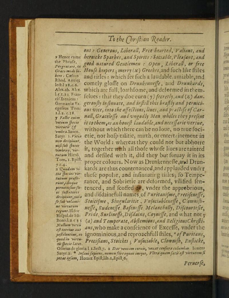 To the (fh rift tan feada ons : Generous, Liber all, Free hearted. Valiant, and x Hence came heroicke Sparkes, and Spirits : Sociable, l1 lea (ant, and Xplov &60^ niture^ Gentlemen : Open i Liber all, or free Grxco mo Jo hi- Houfe keepers j merry (x) Greekes,aad fuch like ftiles aCae,u-'s. sad titles: which fer fuch a laudable. amiablf5and led°l -jg.cS* comely glofTc on Drunkenneffe, ai;d Drunkards, Alcx.ab. Alex, which arc full, loathfomc, and deformed in them- dflienicusT’ ^ues : that they doc euen (y) fecretly,and (z) dan. Germanise Ex- geroufiy infirm ate, and irfiill this beaflly and pernici- cgefcos Tom: ejts vlC6j tnt0 tf)e affections, Hues, and pad if ofCar- y faflit emm naif Graceleffe andvngodly Men. whiles they preferrt (pecie it to themes an hone ft laudable,and necejfarie vertue, ■tZITJ.iuSL. without which there can be no loue, no true foci- Satyr, z.ritia etie, nor hofpitalitie, mirth,or enrertdnement in the World : whereas they could not but abhorre Xmbra^ffir- if9 together wfrh all thofc vvhofe liues are tainted tutum Hievo. and defiled with it, did they butfuruay it in its ^c.™’1 Epift proper colours. NowasDrunkcnncfTe,ar*d Drun- z Qu*d4m w kards are rhus countenanced,and applauded vndc r t$a fpectes\>tr- tjicfc popubr, and infinuatirg titles j foTcmpe- Tfnt^ilojfe' ranee, and Sobiietie arc deformed, vilified fen- ferntttofiu*fu- tenced, and fcotfed-s*, vnder the apprebrious, 'decipffntlvli* ar,d difdainefull names,of Puritantfme^Precifenejfe, fe fub -veLvni- Stoict(me, Singularity , Vif(ed*blencftc, C ownijh- Te neJP* Rudenejfe Bafemffte M c lane belly, Difcourtefte, tegynt: } 1 pride^Sarltne(fe,Difdainc, Coyncffc, and what not ; {a) and Temperate,db(lemious,and ReligiousChnfii- 4«i,who make a confidence of ExcefTe, vnder the feftiientiui, eo ignominious,and rcproachfiull ftiles, * of Puritans, ^frZfute't Precifians> Stoickcs 5 Vnfoeiable5 Clowmfh, Rttfttcke, Oforius de gloria l i.Se&j. a Dat -ventAm ceruis, \-exat cenfura columbat luuen: Satyr. 2. * Infant ftpie ns, name nfert ejutu tn/jut, Vltra qttam fat is ejl virtutem ft fttatiffam, Horace Epift,lib,i,Epift.<5. Feruerfe, Hifpal.de Su: Bono.l.2 .c 3 5 jstulium yttiU eft tetriut aut
