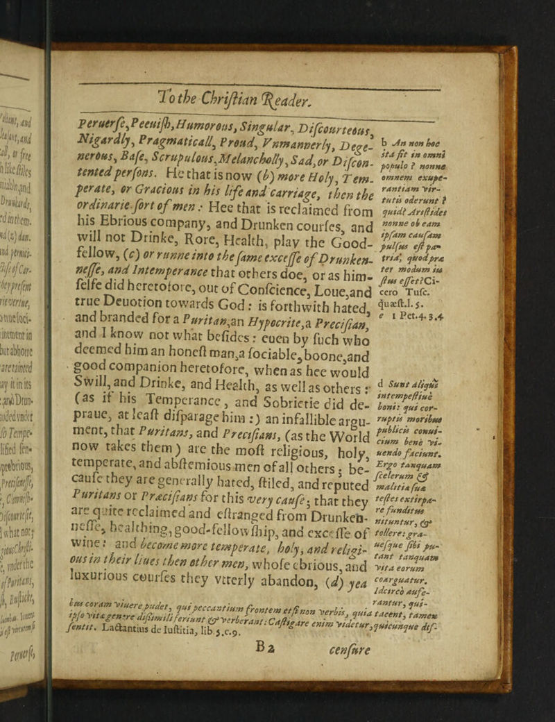 Peruerfe Peeuijb, Humorous, Singufar\Bifiommus ' Nigaraljy Pragmatically Proud, Vnmannerlj Dove ^ Jn non **e “> Bf' S”“M™s,Melanchotty,Sad,or Diffon. %& TZt tented per fons. He that is now (h^more Holy, Tern. °mne*n exupe- perate, or Gracious in his life and carriage, then the rant.,a^ir\ or din arte fort of men.• Hee that is reclaimed from quidi Art ft ides ms bbnous company, and Drunken courfes and nGnneobeam will not Drinke, Rore, Health, play the Good- reliow, (c) or ntnne into the fame excejje of Drunken- Xrta> tU0<iPrA n'JJ', and Intemperance that others doe, or as him. felfc did heretofore, out of Confcience, Lone,and » true Deuoiion towards God; is forthwith hated <iua£ft*l,5‘ and branded for a Puritan,an Hypocrite^ Precifian ’ and 1 know not what befidcs: euen by fuch who deemed him an honed man,a fociable5boonc,and • good companion heretofore, when as hee would o will, and Drinke, and Health, as well as others •• ^ Suat 4b*9** (a$ if h's Temperance, and Sobrictie did del prauc, aticair djfparagehim :) an infallible areu- rt*H” ™°ribte* ment, that Puritans, and Proof ant, (as the World now takes them ) are the moft religious, holy uendo fjtciunt. temperate, and abfiemious men of all others • be- Erzota*iuam caud- they are generally hated, filled, and reputed untans or Pract fans for this very catife • that thev tePe,exf’rra~ are quite reclaimed and edranecd fiomDr linked- neffo, hcaIthing,good.fellow|ip, and exced'eof Wine.* and become more temperate, holy, and relt^i- uehuefibt P*- out in their (sues then other men, whofe ebrious, atid 'Z'^ST luxurious courfes they vtterly abandon, (d) yea coArguatur. 3 ' J idctrco aufe~ /««• LnOamai dc luftitia, lib^.c.g flt ‘m '“‘““'W™!*' dtf- Ba cenfure