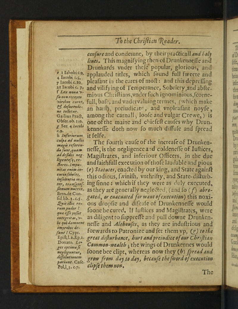 cenfureand condemne, by their\na6ticaU and holy Hues. This magnifying then of Drunkennefle and Drunkards vnder thefe popular, glorious, and applauded titles, which found full fvveete and e ilabobic.9. 4 Iacobi r.j. 7 Iacobi c.io. ai Iacobi c. 7. f Lex noun ~»- funonreceptn virtbuu caret, defuctudt- ne toUttur. Gailius Prad, Obfcr.ob.no. g See 4 Iacobi e.9. h Inferierum culpa Ad nullos magis refer en¬ ds funt fiHAOt addtfides neg- ligenrefji re- Hares. Impu- nitas enim in- turi&fobtles, info lent ia ma¬ ter, tranfgref- Jlonum nutr/Xy Bern.de Coru fid.lib. 3.C.5. Quit sUtc re¬ rum pudor l ep*A effe poji/t integrity bt qu 'l damnent improbos de- fun t ? Cypr. Epift.I.2.Ep,2. Donato. Le¬ ges optimaf negltguntur, dsjfolutttnem pariunt. Cafe* Pol.l, J. c.7. picafant in the eures of mofl: and this deprt fling and vilifying of Temperance, Sobriery,and abfte- mious Cb:iftians,vnderfuch ignominious,fcorne- full, bafe, and vndervaluingtermes, (which make an hatfli, preiudicate, and vnpleafant noyfe, among the carnall ^ loofe and vulgar Crewe,) is oneofthe maineand cMcfeflcaufes why Drun- kenneffe doth now fo much diffufc and fpread itfelfe. The fourth caufeof the incrcafcof Drunken- nefle, is the negligenceand coldenefle of Iuflices, Magiftrates, and inferiour Officers, in the due and faithful! execution of thofe laudable and pious (e) Statutes, enabled by our king, and State againft this odious, fwinifli, vnthrifty, and Srate-diflurb- ingflnne: which if they were as duly executed, as they are generally neglected, (andfo (f) abro¬ gated, or euacuated for want of execution) this noxi¬ ous dropfie and difeafeof DrunkcnnefTe would foonebecured. If Iuflices and Magiflrares, were as diligent to fupprdTe and pulldowne Drunken- neflc and Alehoufcs, as they are induftrious and forwards to Patronize and fet them vp, (g) to the great disturbance, hurt andpreittdice of our Cbriflian Common-wealth 5 the wings of Drunkenncs would foone bee clipt, whereas now they (h) fpread and grow from day to day, becaufe thefword of execution chpfe them non. The
