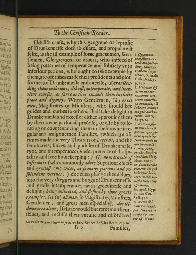 The fift caufe, why this gangrene or Jeprofie of DrunkenncfTc doth fo dilate, and propalate it felfc, is the ill example of fome graeat men, Gen- i Quantum tletnen, Clergicmen, or others, who infteedof Pr*c.eUunt being patternes of temperance and fobriety vnto TiZeZUmtum inferiour perfons, who ought to take example by ir»p». them,are oft times made their prefidents and plot- GukDctu i6 formes,ofDrunkcnneffe andexcefle; {i)tranfcen- p.*77- 7* ding them in ebrious, dtboift, intemperate, andlicen- ^ tious eourfes, as farreasthey exceede themintbeire rumpuutVtti- f iace and dignity. When Gentleme n, (k) great orum men, Magiftraces or Miniflers, who fhould bee %bZZntP!mm% guides and curbes to others, fhalltake delight in m/ignis authe- Drunkcnneffe and exceflte: either approuingthem ^r UUCD* by theirowne perfonall pra&ife5 orclfe by tolle- i rating or countenancing them in their owne irre- **•»** *3 gular and mifgouerned Families, (which ajc oft ZlleTgmbi^Z times made the very Theaters of Bacchus^ and the /untejuamUU feminancs, finkes. and puddles of Drunkenneffe, ryot, and intemperance; vnder pretence of hofpi- ^^v.sopho tality and free houfekeeping : ) (l) nomaruaite if cl«AiaxFiag. Inferiours (who commonly adore Superiour chiere mTZJturpU and greatefl (m) vices, as fo many glorious and re- placent iisqui fplendent vertnes: ) doe euen plunge themfclues, Me”turj>ont» into rhe very dregges and boggs of DrunkennefTe, »*/?*,demur and grofTe intemperance, with greedinefle and delight; beinganimated, andfitjbidby tbofcgreaie ^UtusCM7P examples. As (n) ad men; to Magiftrates,Mini(tcis, Scft.410. Gentlemen, and great men efpeciallyL doe Cel- n Nemof,bi domeerrealone; Ifthefe would but reforme them* /tdZiZZTrU- fclues, and re&ific their vnrulie and difordered caufa & au- . tor eft. Nemo tfticaatr \tnon aliumtnfeattrahat. Seneca de Vita Beata, cap.<5.