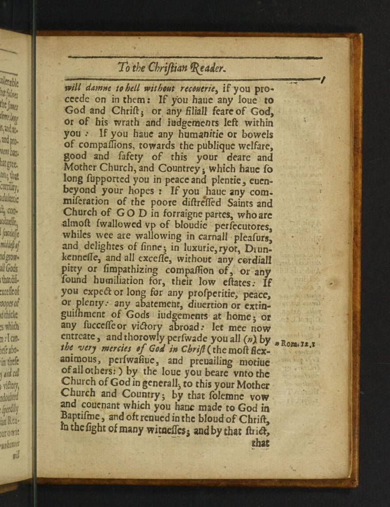 will damne to bell without recoutrie, if you pro** cccde on in them: If you haue any loue to God and Chrift; or any filial! feare of God, or of his wrath and judgements left within you .* If you haue any human/tie or bowels of companions, towards the publique welfare, good and fafety of this your deare and Mother Church, and Countrey ; which haue fo long fupported you in peace and plentie, euen- beyond your hopes : If you haue any com- miferation of the poore diftrefred Saints and Church of GO D in forraigne partes, who arc almoft fwallowed vp of bloudie perfecutores, whiles wee are wallowing in carnal! pleafurs* and delightes of finne; in luxurie,ryot, Diun- kenneffe, and all exceffe, without any cerdiall pitty or fimpathizing compaflion of, or any found humiliation for, their low eftates; If you expe& or long for any profpericie, peace, or plenty.* any abatement, diuertion or extin- guilhment of Gods Judgements at home; or any fuccdleor viftory abroad.- let mee now entreate, and thorowly perfwade you all (v)by „ the very mercies of God in Chrift (the moft flex- * animous, perfwafiue, and preuailing motiue of all others:) by the loue you beare vntothe Church of God in gcnerall3 to this your Mother Church and Country; by that folemne vow and couenant which you haue made to God in Baptifme, andoftrenuedinthe bloud of Chrift, in the fight of many witneffes; and by that ftri&.