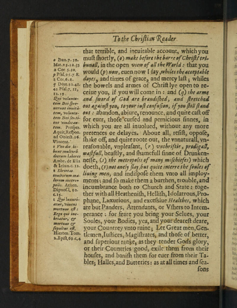 that terrible, and ineuitable account, which you 9 fcan.7.10. muft (hortly, (0) make before the barre of Chrijl/trj. Mat.x5.j2.33 bunall, in the open view of ad the World : that you pmigf!?8. wou^d (p) now, euen now I [xy,whiles the acceptable z cor,6.x. dayes, and times of gracc3 and mercy laft • whiles 2 the bowels and armes of Christ lye open to re- iz.ii. ceiueyou, if you will come in : and (q) the arme Qui^cUnta- and /word of God are brandifhed, and fir etched, »ttttg*infljttt, w 1Mr 'ft ctnfafbn, ifp»fltUfluid et**, Ttoiunta- out: abandon, abiure,renounce, and quite caft off fem &etjet,t$- f0r euer, thofc*curfed and pernicious finnes, in tem. Pro/pcr. which you are all inuolued, without any more Aquit.Rcfjxm. pretences or delayes. Abouc all, refill, oppofe, Vincent/^***' of£and^u^tcroote 0UtJ vnnaturall,vn- rr»odiebi^ reafonable, vnpleafant, (r) vnthrtftie, prodigal!, ^dterum labores WAffu^ beaftly, and fhamefuli finne of Drunken- Ambr. de Elia neffe, (/) the metropolis of many m/fihiefes) which & leiun.c. iz. docth, (t) not onely (layout quite interre the foules of muitornm m*~ lotting men, and indlfpole them vnto all imploy- lorttm metro• ments •, and fo make them a burthen, trouble, and Dijmofi^io* incumbrance both to Church and State: toge- c.ij. ‘ ther with all Heathenifh, Hellifh, Idolatrous,Pro- t £>ui\uxuri- phane. Luxurious, and excefsiue Healthes, which mriu™ejt: arc but Panders, Attendants, or V fhers to Intern. trg$ fui ine- perance ; for fearc you bring your Selues, your mZtZL % Soules, your Bodies, yea, and your deareft dcare, fefaitu* & your Countrey vnto ruine5 Let Great men,Gen- ^cnaenjlnftices, Magiftrates, and thofe of better, Fl * , c*4 and fuperiour ranfce, as they tender Gods glory, or their Countries good, exile them from their houfes, and banifli them for euer from their Ta¬ bles; Halles,and Butteries: as at all times and Tea. Tons