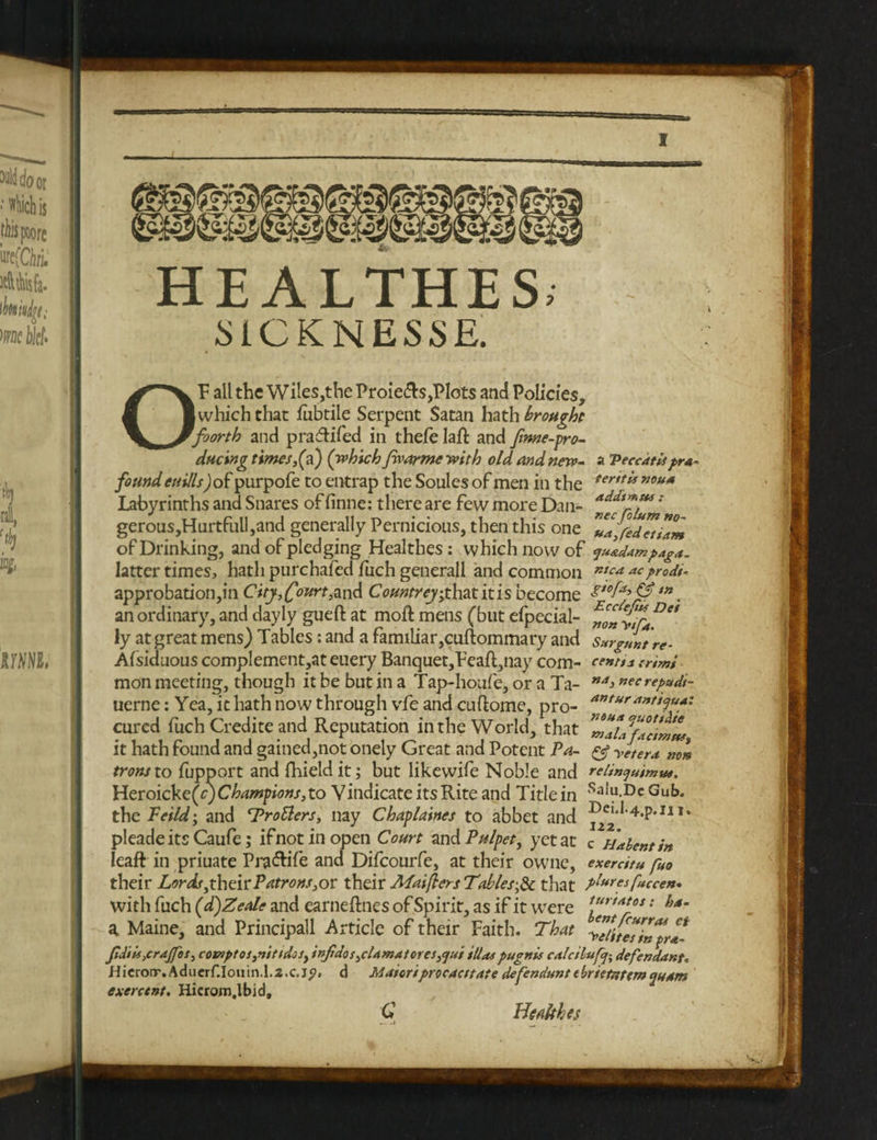 HE ALTHES; MCKNESSE. OF all the Wiles,the Proie&s,Plots and Policies, (which that fubtile Serpent Satan hath brought foorth and pradlifed in thefe laft and fmne-pro- ducing times,(a) (which Jwarme with old and new- a Veccatispro¬ found euills) of purpofe to entrap the Soules of men in the ter,t” nou<* Labyrinths and Snares of finne: there are few more Dan- ' gerous,Hurtfull,and generally Pernicious, then this one 71Jed7ti7m of Drinking, and of pledging Healthes: which now of ju&dampaga. latter times, hath purchafed fiich generall and common ntca ac prodi- approbation,in City,(fourt,and Countrey,that itis become £,0ff &tn. an ordinary, and dayly gueft at moft mens (but efpecial- DC* ly at great mens) Tables: and a familiar,cuftommary and Sxrguntre- Aisiduous complementer euery Banquet,Feaft,nay com- centis trim* mon meeting, though it be but in a Tap-houfe, or a Ta- M4* nefrepudi- uerne: Yea, it hath now through vfe and cuftome, pro- anturant cured fuch Credite and Reputation in the World, that it hath found and gained,not onely Great and Potent Pa- & yltera »0» trons to fupport and fhieldit; but likewife Noble and relinyuimw. Heroicke(^ Champions, to Vindicate its Rite and Title in SaJ“ Dc Gub. the Fetid; and ‘Trotters, nay Chaplaines to abbet and ^c,d-4.p.m. pleade its Caufe; ifnotinopen Court and Pulpet, yetac c Habentin leaft in priuate Pra&ife and Difcourfe, at their owne, exercitu fito their Lords fhcVi Patrons,ov their Maifters Tables,& that plwesfuccen. with fuch (d)Zeale and earneftnes of Spirit, as if it were VirtAt0S: f}*’ a Maine, and Principall Article of their Faith. That y7it7i7pr7 Jtdii4,crdJfos, coznptos,nittdcs, irtJtdos,cUmatores,<jui Matpugnis calcilufq; defendant. Hicrorr,Aducrf.Iouin.l.2.c.jp. d Matcriprocacitdte defendant tbrietntem^uam exerctnt. Hierom.lbid, C Health es