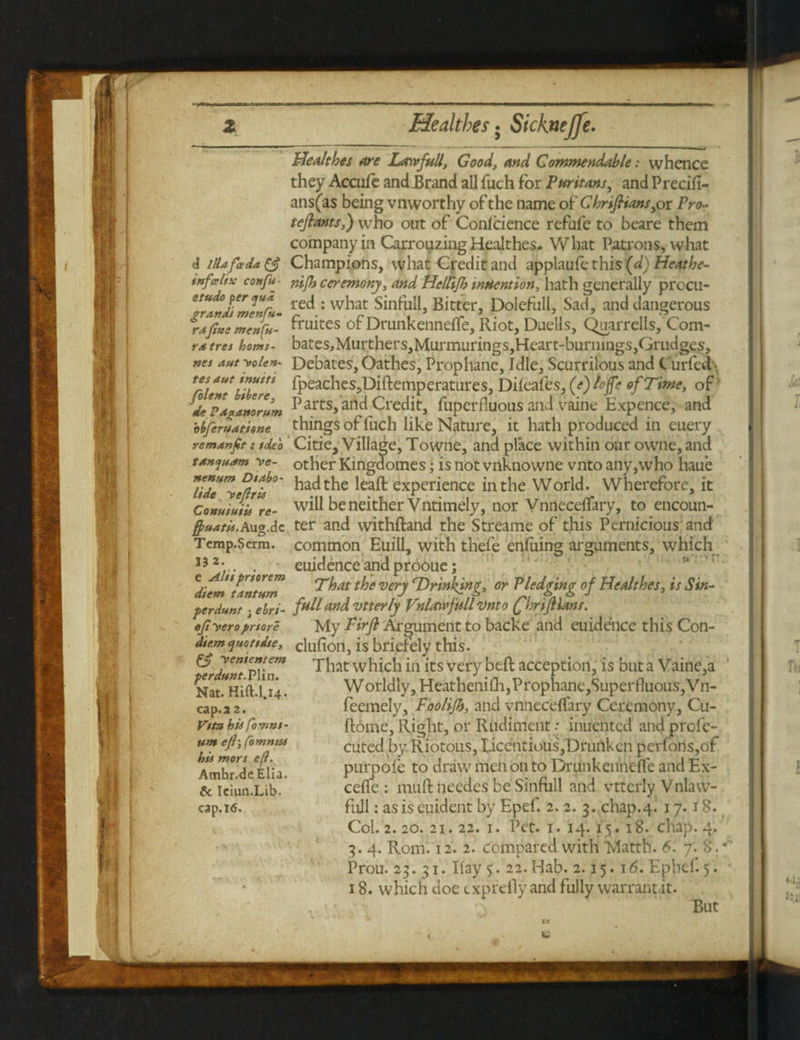 Healthes are Latvfull, Good, and Commendable: whence they Accufe and Brand all fuch for Puritans, and Precili- ans(as being vnworthy of the name of Chnfttans^r Pro- tefiants,) who out of Conlcience refufe to beare them company in Carrouzing Healthes. What Patrons, what d illdf<xda& Champions, what Credit and applaud-this(d)Heathe- infcelix confu- nip) ceremony, and Helttfi) indention, hath generally procu- etranl'tmenfu~ rec^: w^at Sinfull, Bitter, Dolefull, Sad, and dangerous a fine menfa- Suites of Drunkenneflfe, Riot, Duells, Quarrelis, Com- ra tres homt- bates>Murthers,Murmurings,Heart-burnings,Grudges, nes ant yolen- Debates, Oathes, Prophane, Idle, Scurrilous and C urfed\ 4ut jffi*** fpeaches,Diftemperatures, Dileafts^ (e) /ojfe of Time, of tiPaglnornm P arts, and Credit, fuperfluous and vaine Expence, and bhjematisne things of fuch like Nature, it hath produced in euery vcmanfit: idea Citie, Village, Towne, and place within our owne, and tanqnam ye- other Kingdomes; is not vnknowne vnto any,who haue ide'yeftrt'0' experience in the World. Wherefore, it Conttiuiii re- will be neither Vntimely, nor Vnnecelfary, to encoun- ff>natii.Au°.dc ter and withftand the Streame of this Pernicious and Temp.Scrm. common Euili, with thefe enfuing arguments, which 13 2 • . euidence and produe; ttntnm That the very ^Drinking, or Pledging of Healthes, is Sin- perdnnt; ehri- fullffld vtterly Vnlawfullvnto (fhnJHans. efiyeroprtore My Pirfi Argument to backe and euidence this Con- dir.m quottdie, clufion, is briefely this. That which in its very bed acception, is but a Vaine,a Worldly, HeatheniOi,Prophane,Superfluous,Vn- feemely, Foolijh, and vnneceflfary Ceremony, Cu- ftome, Right, or Rudiment: inuented and profe- cuted by. Riotous, Iicentious,T)rurtk en perfons,of pur pole to draw men on to Drunkeiinefle and Ex- celfe : muft needes be Sinfull and vtterly Vnlavv- full: asiseuident by Epef. 2. 2. 3. chap.4. 17.18. Col. 2. 20. 21. 22. 1. Pet. 1. 14. 15. 18. chap. 4. 3. 4. Rom. 12. 2. compared with Mattll. 6. 7. 8. *' Prou. 23. 31. Hay 5. 22.Hab. 2.15. 16. Ephef. 5 . 18. which doe exprefly and fully warrant.it. . • • But yententem ferdunt.VYm. Nat. Hift.l.14. cap.22. Vttn bii [omni¬ um efij [omnia hit mors efi. Ambr.de Elia. & Iciun.Lib. cap.16.