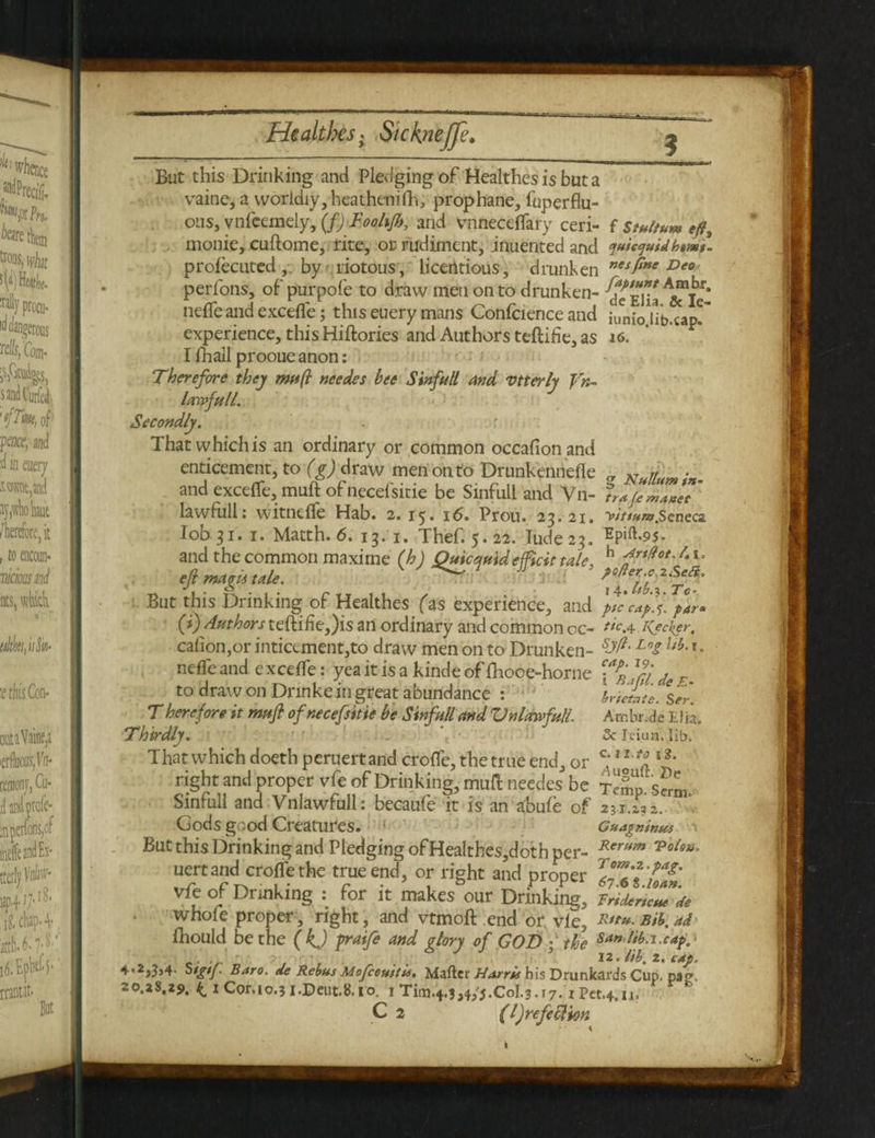 But this Drinking and Pledging of Healthes is but a vaine, a worldly, heathenifh, prophane, fuperflu- ous, vnfeemeLy, (f) Foohjh, and vnneceflary ceri- f stultum eft, monie, cuflome, rite, or rudiment, jnuented and quiecjuidhtmt- proiecuted , by riotous, licentious , drunken nesfine Deo perfons, of purpofe to draw men on to drunken- \ nefleandexcefle; thiseuerymans Confcienceand iunioUb.cap?'' experience, this Hiftories and Authors teftifie, as i6. I fhall prooue anon: Therefore they muft needes bee Sinfull and vtterly Un¬ lawful/. Secondly. That which is an ordinary or common occafionand enticement, to (g) draw men onto Drunkeniiefle Nulluyn . and excefle, muft ofnecefsitie be Sinful! and Vn- Irafcmanet ’ lawfull: witncfle Hab. 2.15. 16. Prou. 25. 21. >///««?.Senec2. lobji. 1. Matth. 6. 13. 1. Thef. 5.22. Iude23. Hpift.95. and the common maxime (h) Quicquidefficit tale, h frtffct°4s - efi magi* tale. x^hbT'rf' But this Drinking of Healthes (as experience, and \tccap.%. par* (i)Authors teftifie,)is an ordinary and common cc- tic a- Keeker, calion,or inticement,to draw men on to Drunken- Sj^' Lo2 lii‘1 • nefle and excefle: yea it is a kinde of ftioce-horne E to draw on Drinke in great abundance : brie£te.Ser. T herefore it mufi ofnecefsitie be Sinfull and Unlawful!. Ambr.de Elia. Thirdly. Sc Ic-iua. lib. That which doeth peruertand crofle, the true end, or c;1Xl * 1 ** right and proper vfe of Drinking, muft needes be Temp. sfrm. Sinrull and Vnlawfull: becaufe it is an abufe of 2 31.13 2. Gods good Creatures. Guapninus \ But this Drinking and Pledging of Healthes,doth per- RerHm “PeUn. uert and crofle the true end, or right and proper ZlZ'*\fa£' vfe of Drinking : for it makes our Drinkkg, whofe proper, right, and vtmoft end or vie, Bib. ad fhould be the (kj graife and glory of GOD ; the Sanlib.i.cap.‘ . . . ’ 12. lib, 2. cap. 4.2,3,4. Stgtf Baro. de Rebus Mofeeuitis. Mafter Harris his Drunkards Cup. pag, 20.28,29. k.1 Cor, 10.3 i.Deut.8.i'o. 1 Tim.4.3,4,'J.C0I.3.17. iPet.4,11, C 2 (l)refeclion » ■