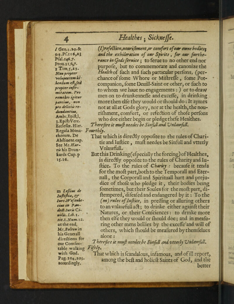 /Gen.i.»9*& p>j.Pf.rt6,*3 Pfal.1^6.7. Prou.31.6,7. I Tim.y,*3. Ntn propter ’toluptutem it' hettium e/tffed propter infir- mttatem. Pro remeito igttur pare not, rton pro delttiU re¬ dundant tuo. Ambr.Epift.l. j.EpilhVerc. Ecdefiac.Hier. Regula Mona- chorum. Dc Abftincnt.cap. See Mr .Har¬ ris his Drun¬ kards Cup. p 1J.I6* m Lefiuo de Jufitfita, & lure.Wefenie• eitutn Pan- deft.lurii C/- uilii. Lib. i. tit.\.Nttm.\2. at the end. Mr .Bolton in his Generali direftions for our Comfor¬ table walking with God. Pag.204,205. accordingly. (7)refe£Hon,nourifiment,or comfort of our orvne bodies^ and the exhileration of our Spirits , for our furthe¬ rance in (jods feruice; to feme to no other end nor purpofe, but to commemorate and canonize the Health of fuch and fuch particular perfons, (per¬ chance of fome Whore or MiftrefTe , fome Pot- companion, fome Deuill-Saint or other, or fuch to to whom we haue no engagements : ) or to draw men on to drunkenneffe and excefle, in drinking more then elie they would or fhould do: It aymes not at all at Gods glory, ncr at the health, the nou- rifhment, comfort, or refection of thofe perfons who doe either begin or pledge thefe Healthes. Therefore it mufi needes be Sinfull and Unlawfully Fourthly. That which is direftly oppofite to the rules of Chari- tie and Iuftice, muft needes be Sinfull and vtterly Vnla wfull. But this Drinking(efpecially the forcing) of Healthes, is direftly oppofite to the rules of Charity and Iu¬ ftice. To the rules of Charity : becaufeit tends for the moft part,both to the Temporall and Eter- nall, the Corporalland Spirituall hurt and preju¬ dice of thofe who pledge it, their bodies being fometimes, but their Soules for the moft part, di- ftempered,'difeafed and endangered by it: To the (m) rules oflajlice, in preffing or alluring others to an vnlawfull aft; to drinke either againft their . Natures, or their Confciences: to drinke more then elfe they would or fhould doe; and in meafu- ring other mens bellies by the excefleand will of others, which fhould be meafured by themfelues alone: T berefire it rnufi needes be Sinfull and vtterly Unlaw fill, Fiftly. That which is fcandalous, infamous, and of ill report, among the beft and holieft Saints of God, and the better