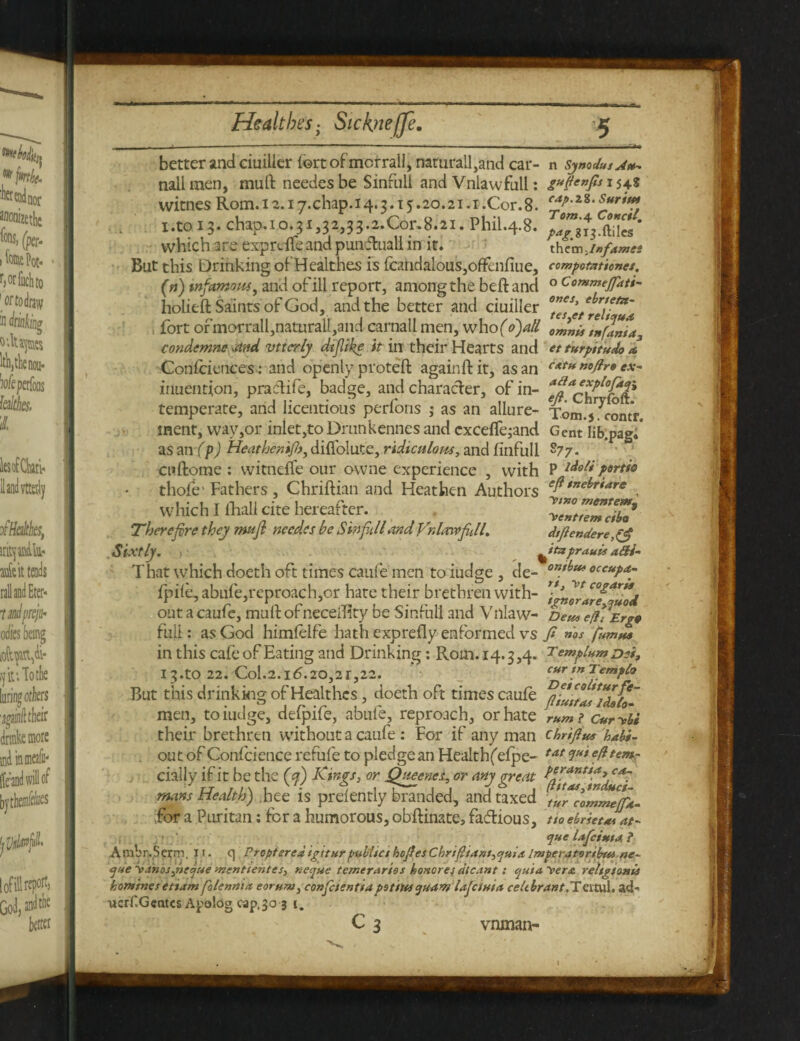 better and ciuilier fortofmcrrail, naturall,and car- n Symdusj*-, nail men, muft needesbe Sinfull and Vnlawfull: g$enf* *54* witnes Rom. x z. 17.chap. 14.3.15.20.21.1 .Cor. 8. 2 1 .to 13. chap.i 0.31,32,33.2X01x8.21. Phil.4.8. J^iUcs' which are exprdfeand punfluall in it. them,i»fames But this Drinking of Healthes is {candalous,ofFenfiue, compotztionet. (n) infamous, and of ill report, among the beft and 0 tiommefdti- holieft Saints of God, and the better and ciuiller ^etrlu^'a. fort ofmorrall,naturall,and carnall men, whofo)atl condemne dtnd vttcrly dtfike it in their Hearts and et turpttudo a, Confidences: and openly proteft againflit, as an c*f**»<>fr»ex- muentjon, praclife, badge, and character, of in- temperate, and licentious perforis ; as an allure- Tom.sTcontr. inent, way,or inlet,toDrunkenncs and excefle;and Gent lib.pag.* as an/ p) Heat hen ip>, diflolute, ridiculous, and finfull S77. enftome : witnefie our owne experience , with P ldoli tyrtio thofe1 Fathers, Chriftian and Heathen Authors eft*”el*‘a*e , which I lhall cite hereafter. XentTeml&l* Therefore they tmji needes be S infill and Vnhmfkll. dtfiendere,($ Sixtly. ) ^ttxprauii a&i- That which doeth oft times Caufe men to iudge , de- eceupa- fpile, abufe,reproach,or hate their brethren with- 'fenorarf^iod out a caufe, muft of neceftity be Sinful! and Villaw- net* eflVErgt full: as God himfelfe hath exprefly enformed vs f nos famus in this cafe of Eating and Drinking: Rom. 14.3,4. ^emplumDei, T fr* •yey t A ir ^ CHT t7l 2 etnplo But this drinking of Healthes, doeth oft times caufe men, to iudge, defpife, abufe, reproach, or hate rumi c*rybi their brethren without a caufe : For if any man thrift* habi- out of Confcience refufe to pledge an Health^ efpe- tat 3U* cially if it be the (yf) Kings, or Queenes, or any great ^y^Tnd^i mans Health) hee is prelently branded, and taxed ilr'coZnJjft. for a Puritan: for a humorous, obftinate, factious, tto ebrietJat- que lafcinta ? Ambr-Serm. ii. q Propterea igrturptsbitet hofesChrtftant,quia Imperatorthta ne~ que y>.inos,ufaue ynenttentes, neque temerarios honores dicant: cjuia vere. reltgtonis homines etiam folennia eoruru, confcientiapoints quam Ufcittia celtbrant.TcxtoA, ad' uerf.Gcntcs Apolog cap,30 3 1, C3 vnman-